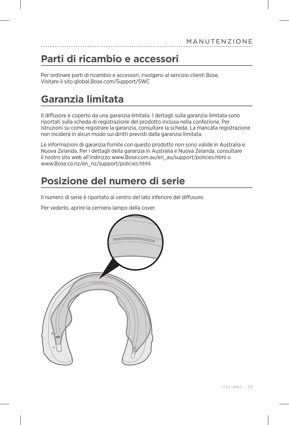  ITALIANO - 33MANUTENZIONEParti di ricambio e accessoriPer ordinare parti di ricambio e accessori, rivolgersi al servizio clienti Bose. Visitareilsitoglobal.Bose.com/Support/SWCGaranzia limitataIl diffusore è coperto da una garanzia limitata. I dettagli sulla garanzia limitata sono riportati sulla scheda di registrazione del prodotto inclusa nella confezione. Per istruzioni su come registrare la garanzia, consultare la scheda. La mancata registrazione non inciderà in alcun modo sui diritti previsti dalla garanzia limitata.Le informazioni di garanzia fornite con questo prodotto non sono valide in Australia e Nuova Zelanda. Per i dettagli della garanzia in Australia e Nuova Zelanda, consultare il nostro sito web all’indirizzo www.Bose.com.au/en_au/support/policies.html o www.Bose.co.nz/en_nz/support/policies.html.Posizione del numero di serieIl numero di serie è riportato al centro del lato inferiore del diffusore.Per vederlo, aprire la cerniera lampo della cover. SN:XXXXXXXXXXXXXXXXXSN:XXXXXXXXXXXXXXXXX