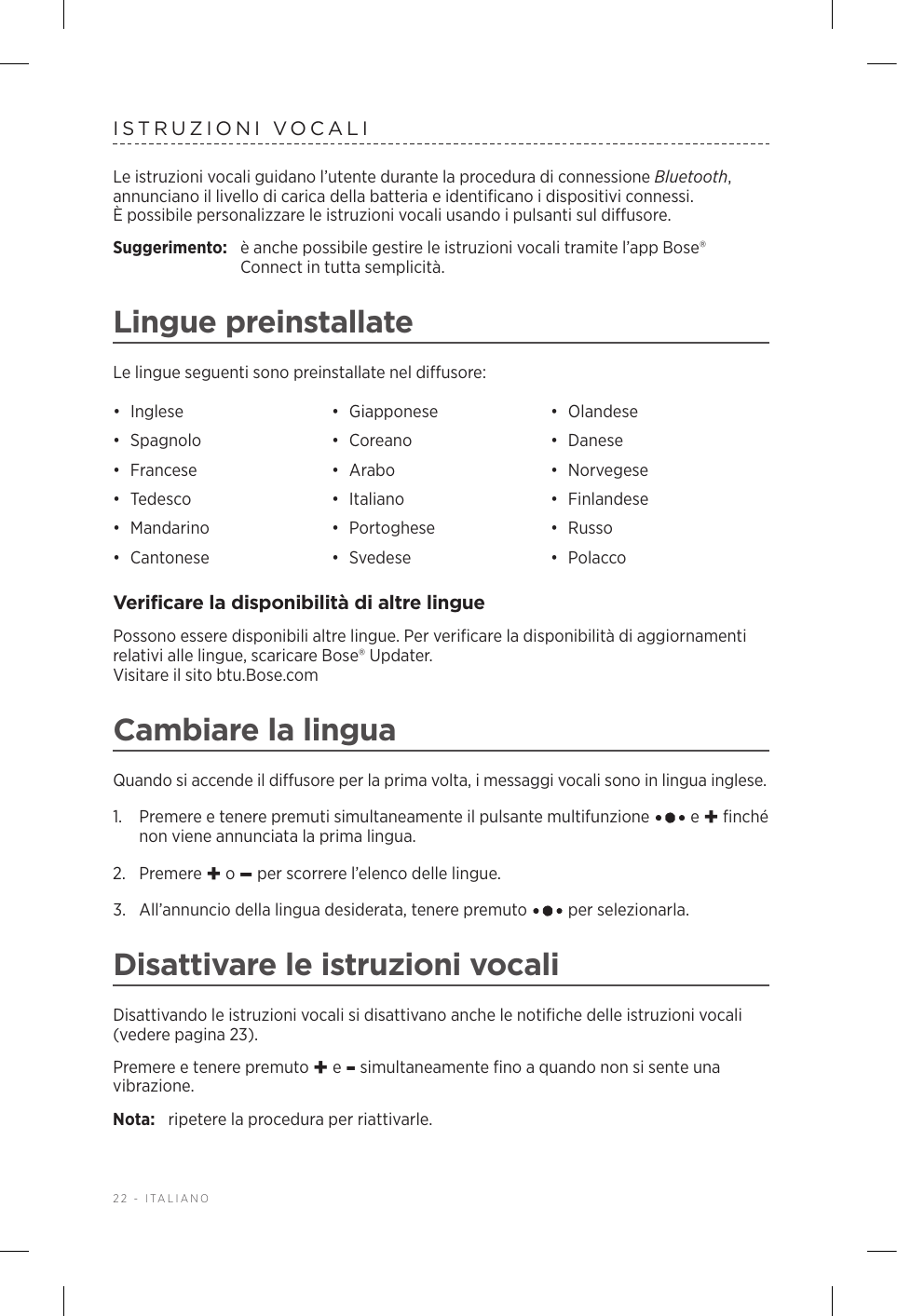 22 - ITALIANOISTRUZIONI VOCALILe istruzioni vocali guidano l’utente durante la procedura di connessione Bluetooth, annunciano il livello di carica della batteria e identificano i dispositivi connessi. Èpossibile personalizzare le istruzioni vocali usando i pulsanti sul diffusore.Suggerimento:  è anche possibile gestire le istruzioni vocali tramite l’app Bose® Connect in tutta semplicità.Lingue preinstallateLe lingue seguenti sono preinstallate nel diffusore:•  Inglese •  Giapponese •  Olandese•  Spagnolo •  Coreano •  Danese•  Francese •  Arabo •  Norvegese•  Tedesco •  Italiano •  Finlandese•  Mandarino •  Portoghese •  Russo•  Cantonese •  Svedese •  PolaccoVerificare la disponibilità di altre linguePossono essere disponibili altre lingue. Per verificare la disponibilità di aggiornamenti relativi alle lingue, scaricare Bose® Updater.  Visitare il sito btu.Bose.comCambiare la linguaQuando si accende il diffusore per la prima volta, i messaggi vocali sono in lingua inglese. 1.   Premere e tenere premuti simultaneamente il pulsante multifunzione   e + finché non viene annunciata la prima lingua. 2.  Premere + o – per scorrere l’elenco delle lingue.3.   All’annuncio della lingua desiderata, tenere premuto   per selezionarla.Disattivare le istruzioni vocaliDisattivando le istruzioni vocali si disattivano anche le notifiche delle istruzioni vocali (vedere pagina 23).Premere e tenere premuto + e - simultaneamente fino a quando non si sente una vibrazione. Nota:  ripetere la procedura per riattivarle.
