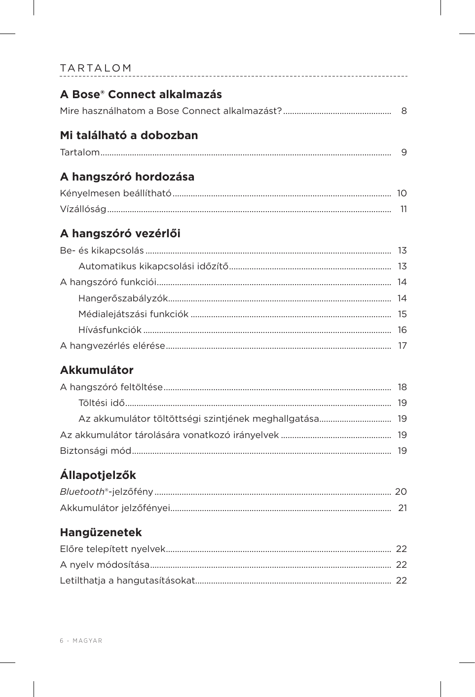 6 - MAGYARTARTALOMA Bose® Connect alkalmazásMire használhatom a Bose Connect alkalmazást? ................................................  8Mi található a dobozbanTartalom ................................................................................................................................. 9A hangszóró hordozásaKényelmesen beállítható ................................................................................................. 10Vízállóság .............................................................................................................................. 11A hangszóró vezérlőiBe- és kikapcsolás ............................................................................................................. 13Automatikus kikapcsolási időzítő ........................................................................  13A hangszóró funkciói ........................................................................................................ 14Hangerőszabályzók ................................................................................................... 14Médialejátszási funkciók .........................................................................................  15Hívásfunkciók .............................................................................................................. 16A hangvezérlés elérése ....................................................................................................  17AkkumulátorA hangszóró feltöltése .....................................................................................................  18Töltési idő ......................................................................................................................  19Az akkumulátor töltöttségi szintjének meghallgatása ................................ 19Az akkumulátor tárolására vonatkozó irányelvek .................................................  19Biztonsági mód ................................................................................................................... 19ÁllapotjelzőkBluetooth®-jelzőfény .........................................................................................................  20Akkumulátor jelzőfényei .................................................................................................. 21HangüzenetekElőre telepített nyelvek ....................................................................................................  22A nyelv módosítása ........................................................................................................... 22Letilthatja a hangutasításokat.......................................................................................  22