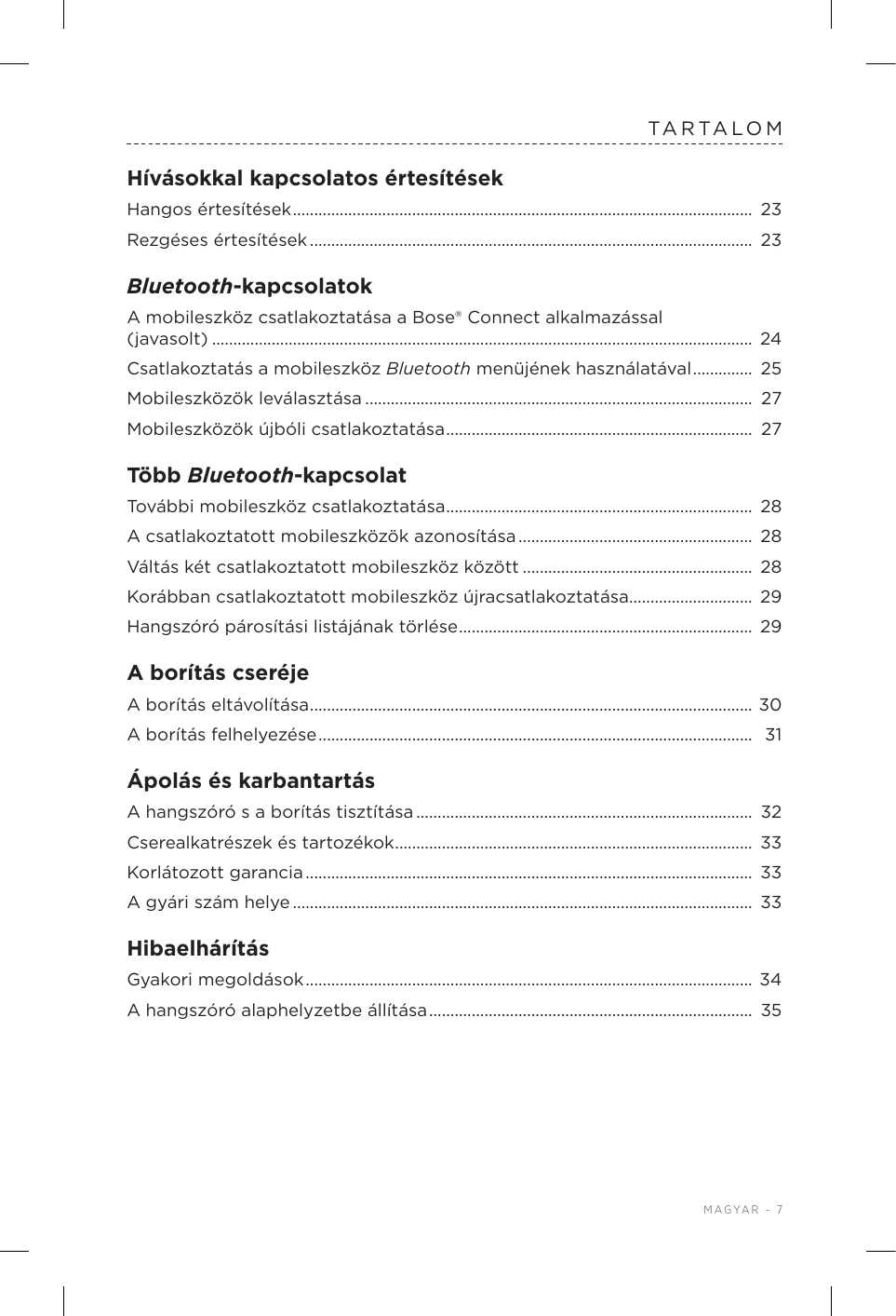  MAGYAR - 7TARTALOMHívásokkal kapcsolatos értesítésekHangos értesítések ............................................................................................................  23Rezgéses értesítések ........................................................................................................  23Bluetooth-kapcsolatokA mobileszköz csatlakoztatása a Bose®Connect alkalmazással  (javasolt) ............................................................................................................................... 24Csatlakoztatás a mobileszköz Bluetooth menüjének használatával ..............  25Mobileszközök leválasztása ...........................................................................................  27Mobileszközök újbóli csatlakoztatása ........................................................................  27Több Bluetooth-kapcsolatTovábbi mobileszköz csatlakoztatása ........................................................................ 28A csatlakoztatott mobileszközök azonosítása .......................................................  28Váltás két csatlakoztatott mobileszköz között ......................................................  28Korábban csatlakoztatott mobileszköz újracsatlakoztatása ............................. 29Hangszóró párosítási listájának törlése ..................................................................... 29A borítás cseréjeA borítás eltávolítása ........................................................................................................ 30A borítás felhelyezése ......................................................................................................  31Ápolás és karbantartásA hangszóró s a borítás tisztítása ...............................................................................  32Cserealkatrészek és tartozékok .................................................................................... 33Korlátozott garancia .........................................................................................................  33A gyári szám helye ............................................................................................................ 33HibaelhárításGyakori megoldások ......................................................................................................... 34A hangszóró alaphelyzetbe állítása ............................................................................  35