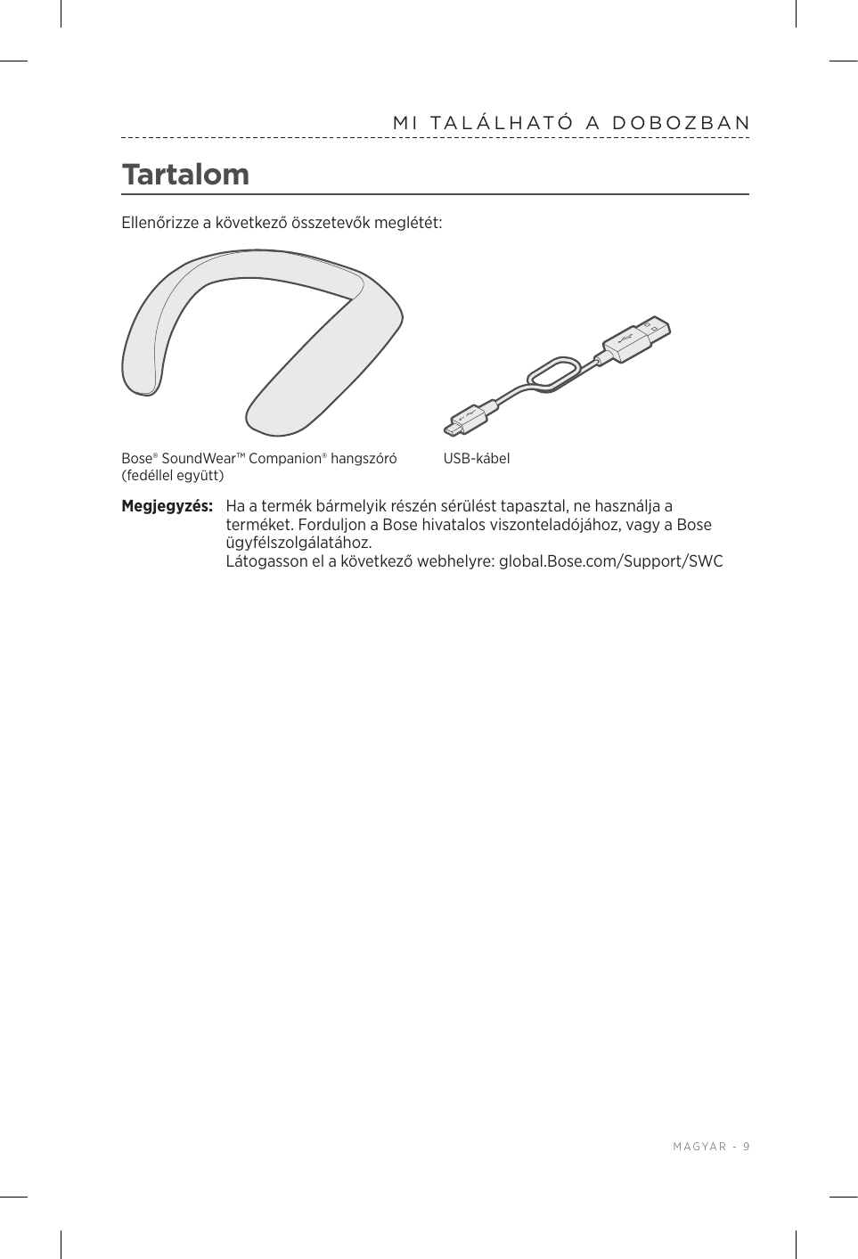  MAGYAR - 9MI TALÁLHATÓ A DOBOZBANTartalomEllenőrizze a következő összetevők meglétét:Bose® SoundWear™ Companion® hangszóró (fedéllel együtt)USB-kábelMegjegyzés:  Ha a termék bármelyik részén sérülést tapasztal, ne használja a terméket. Forduljon a Bose hivatalos viszonteladójához, vagy a Bose ügyfélszolgálatához.  Látogasson el a következő webhelyre: global.Bose.com/Support/SWC