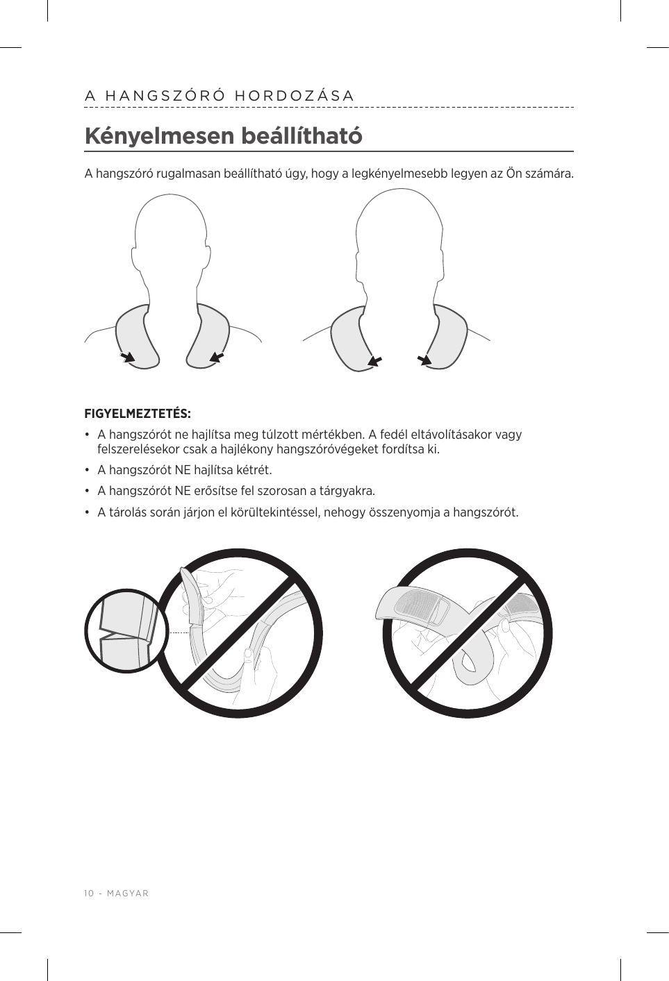 10 - MAGYARA HANGSZÓRÓ HORDOZÁSAKényelmesen beállíthatóA hangszóró rugalmasan beállítható úgy, hogy a legkényelmesebb legyen az Ön számára. FIGYELMEZTETÉS: •  A hangszórót ne hajlítsa meg túlzott mértékben. A fedél eltávolításakor vagy felszerelésekor csak a hajlékony hangszóróvégeket fordítsa ki.•  A hangszórót NE hajlítsa kétrét. •  A hangszórót NE erősítse fel szorosan a tárgyakra. •  A tárolás során járjon el körültekintéssel, nehogy összenyomja a hangszórót.