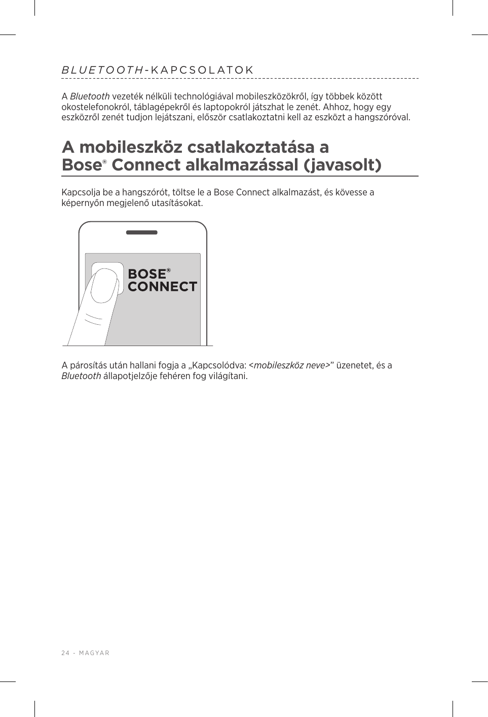 24 - MAGYARBLUETOOTH-KAPCSOLATOKA Bluetooth vezeték nélküli technológiával mobileszközökről, így többek között okostelefonokról, táblagépekről és laptopokról játszhat le zenét. Ahhoz, hogy egy eszközről zenét tudjon lejátszani, először csatlakoztatni kell az eszközt a hangszóróval.A mobileszköz csatlakoztatása a Bose®Connect alkalmazással (javasolt)Kapcsolja be a hangszórót, töltse le a Bose Connect alkalmazást, és kövesse a képernyőn megjelenő utasításokat.A párosítás után hallani fogja a „Kapcsolódva: &lt;mobileszköz neve&gt;” üzenetet, és a Bluetooth állapotjelzője fehéren fog világítani.