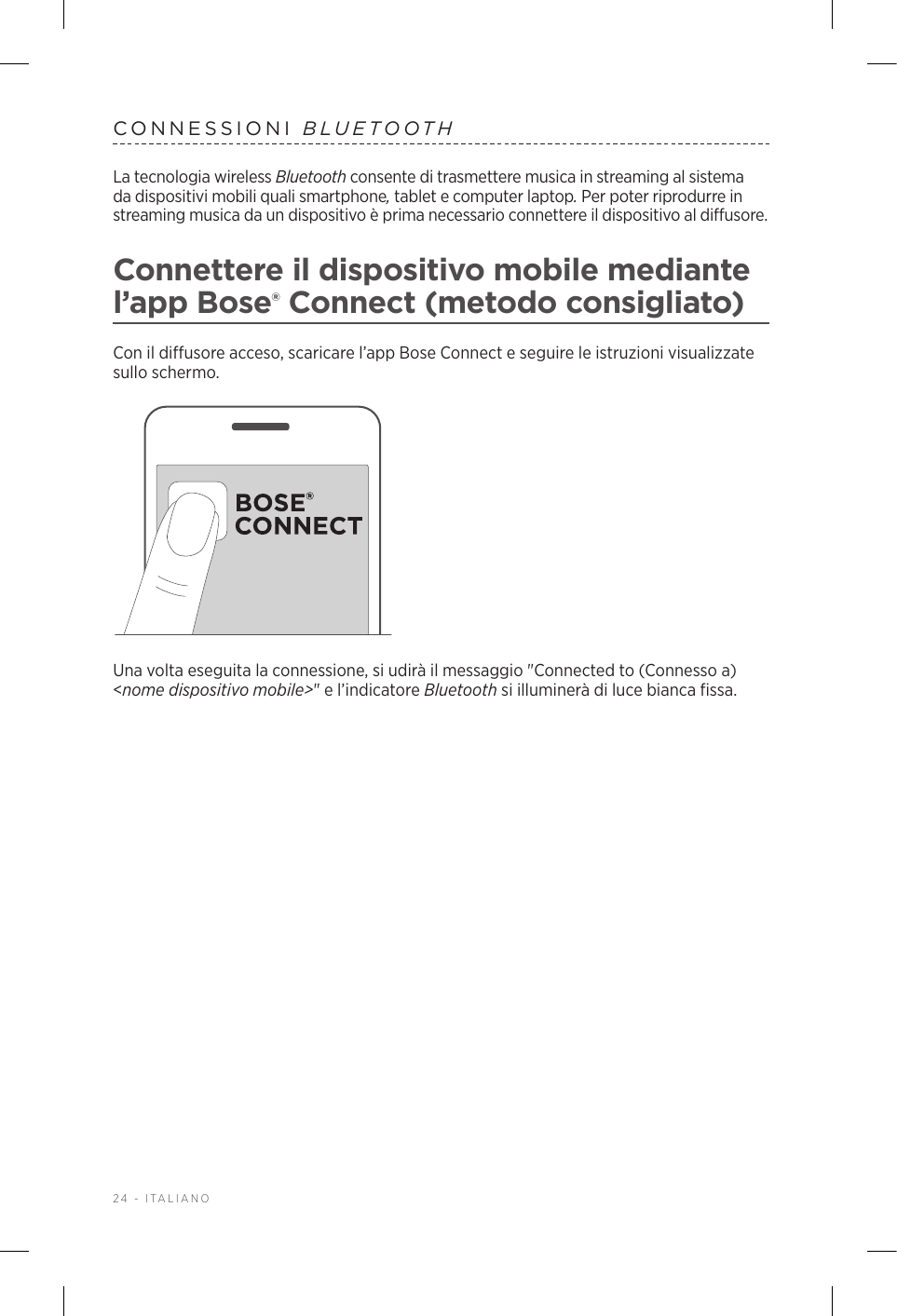 24 - ITALIANOCONNESSIONI  BLUETOOTHLa tecnologia wireless Bluetooth consente di trasmettere musica in streaming al sistema da dispositivi mobili quali smartphone, tablet e computer laptop. Per poter riprodurre in streaming musica da un dispositivo è prima necessario connettere il dispositivo al diffusore.Connettere il dispositivo mobile mediante l’app Bose® Connect (metodo consigliato)Con il diffusore acceso, scaricare l’app Bose Connect e seguire le istruzioni visualizzate sullo schermo.Una volta eseguita la connessione, si udirà il messaggio &quot;Connected to (Connesso a) &lt;nome dispositivo mobile&gt;&quot; e l’indicatore Bluetooth si illuminerà di luce bianca fissa.