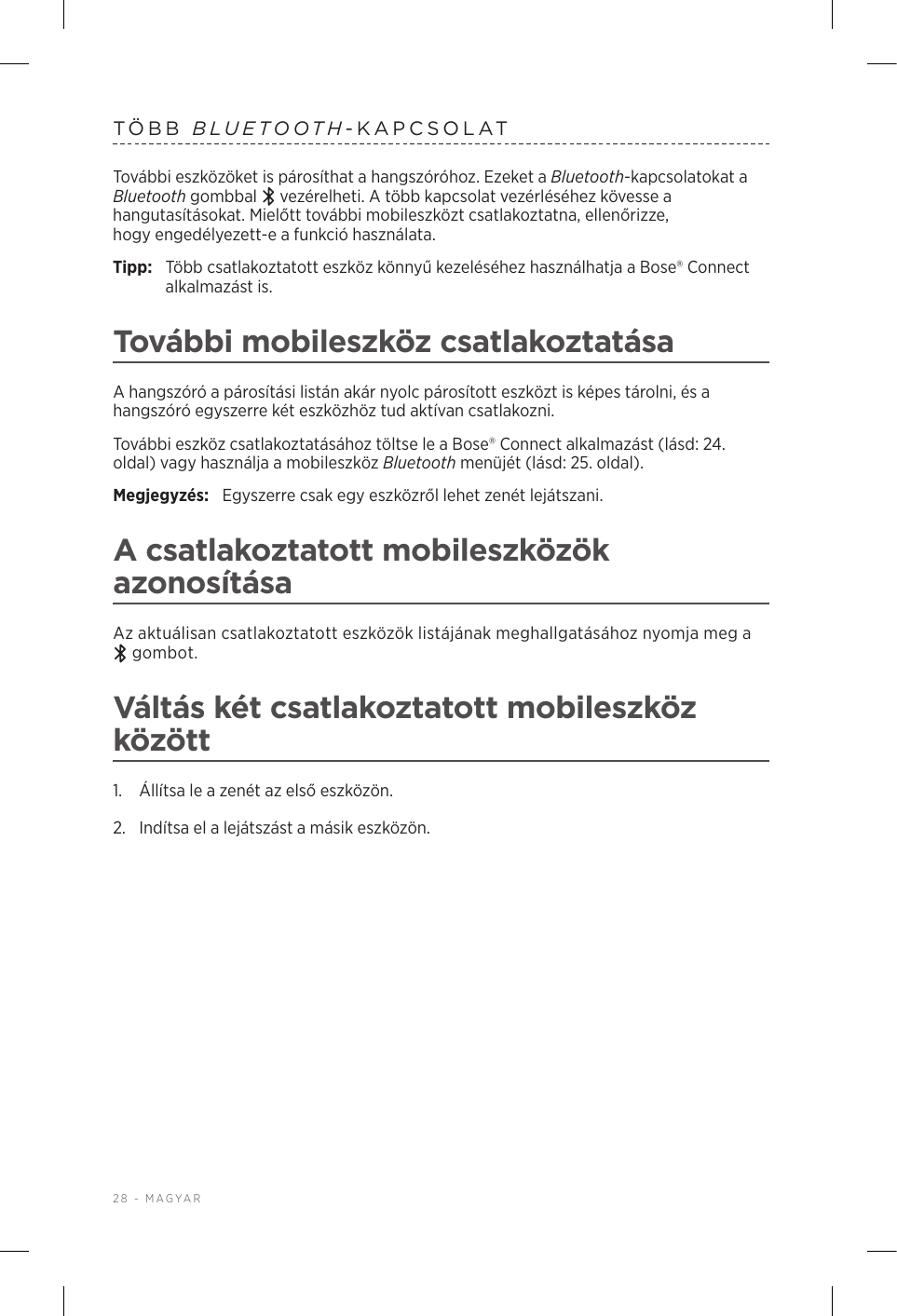 28 - MAGYARTÖBB  BLUETOOTH-KAPCSOLATTovábbi eszközöket is párosíthat a hangszóróhoz. Ezeket a Bluetooth-kapcsolatokat a Bluetooth gombbal   vezérelheti. A több kapcsolat vezérléséhez kövesse a hangutasításokat. Mielőtt további mobileszközt csatlakoztatna, ellenőrizze, hogyengedélyezett-e a funkció használata.Tipp:  Több csatlakoztatott eszköz könnyű kezeléséhez használhatja a Bose® Connect alkalmazást is.További mobileszköz csatlakoztatásaA hangszóró a párosítási listán akár nyolc párosított eszközt is képes tárolni, és a hangszóró egyszerre két eszközhöz tud aktívan csatlakozni.További eszköz csatlakoztatásához töltse le a Bose® Connect alkalmazást (lásd: 24. oldal) vagy használja a mobileszköz Bluetooth menüjét (lásd: 25. oldal).Megjegyzés:  Egyszerre csak egy eszközről lehet zenét lejátszani. A csatlakoztatott mobileszközök azonosításaAz aktuálisan csatlakoztatott eszközök listájának meghallgatásához nyomja meg a  gombot.Váltás két csatlakoztatott mobileszköz között1.  Állítsa le a zenét az első eszközön.2.  Indítsa el a lejátszást a másik eszközön.