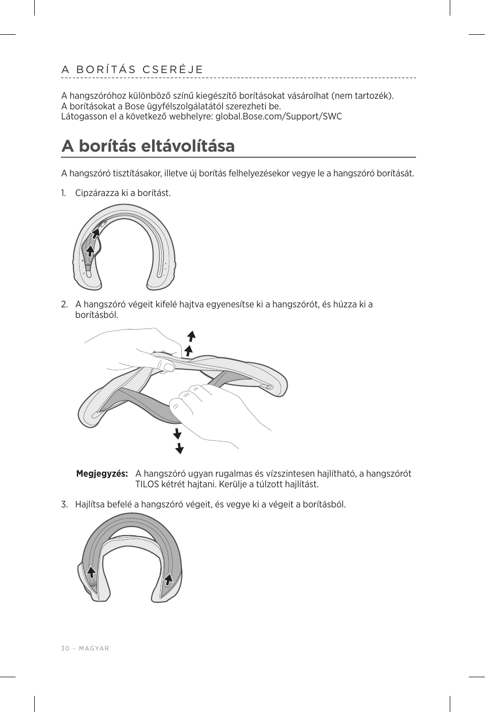 30 - MAGYARA BORÍTÁS CSERÉJEA hangszóróhoz különböző színű kiegészítő borításokat vásárolhat (nem tartozék). Aborításokat a Bose ügyfélszolgálatától szerezheti be.  Látogasson el a következő webhelyre: global.Bose.com/Support/SWC A borítás eltávolításaA hangszóró tisztításakor, illetve új borítás felhelyezésekor vegye le a hangszóró borítását.1.  Cipzárazza ki a borítást.2.  A hangszóró végeit kifelé hajtva egyenesítse ki a hangszórót, és húzza ki a borításból. Megjegyzés:  A hangszóró ugyan rugalmas és vízszintesen hajlítható, a hangszórót TILOS kétrét hajtani. Kerülje a túlzott hajlítást.3.  Hajlítsa befelé a hangszóró végeit, és vegye ki a végeit a borításból. 