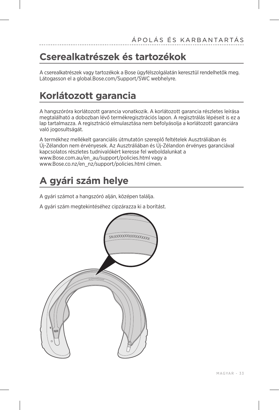  MAGYAR - 33ÁPOLÁS ÉS KARBANTARTÁSCserealkatrészek és tartozékokA cserealkatrészek vagy tartozékok a Bose ügyfélszolgálatán keresztül rendelhetők meg. Látogasson el a global.Bose.com/Support/SWC webhelyre.Korlátozott garanciaA hangszóróra korlátozott garancia vonatkozik. A korlátozott garancia részletes leírása megtalálható a dobozban lévő termékregisztrációs lapon. A regisztrálás lépéseit is ez a lap tartalmazza. A regisztráció elmulasztása nem befolyásolja a korlátozott garanciára való jogosultságát.A termékhez mellékelt garanciális útmutatón szereplő feltételek Ausztráliában és Új-Zélandon nem érvényesek. Az Ausztráliában és Új-Zélandon érvényes garanciával kapcsolatos részletes tudnivalókért keresse fel weboldalunkat a www.Bose.com.au/en_au/support/policies.html vagy a www.Bose.co.nz/en_nz/support/policies.html címen.A gyári szám helyeA gyári számot a hangszóró alján, középen találja.A gyári szám megtekintéséhez cipzárazza ki a borítást. SN:XXXXXXXXXXXXXXXXXSN:XXXXXXXXXXXXXXXXX