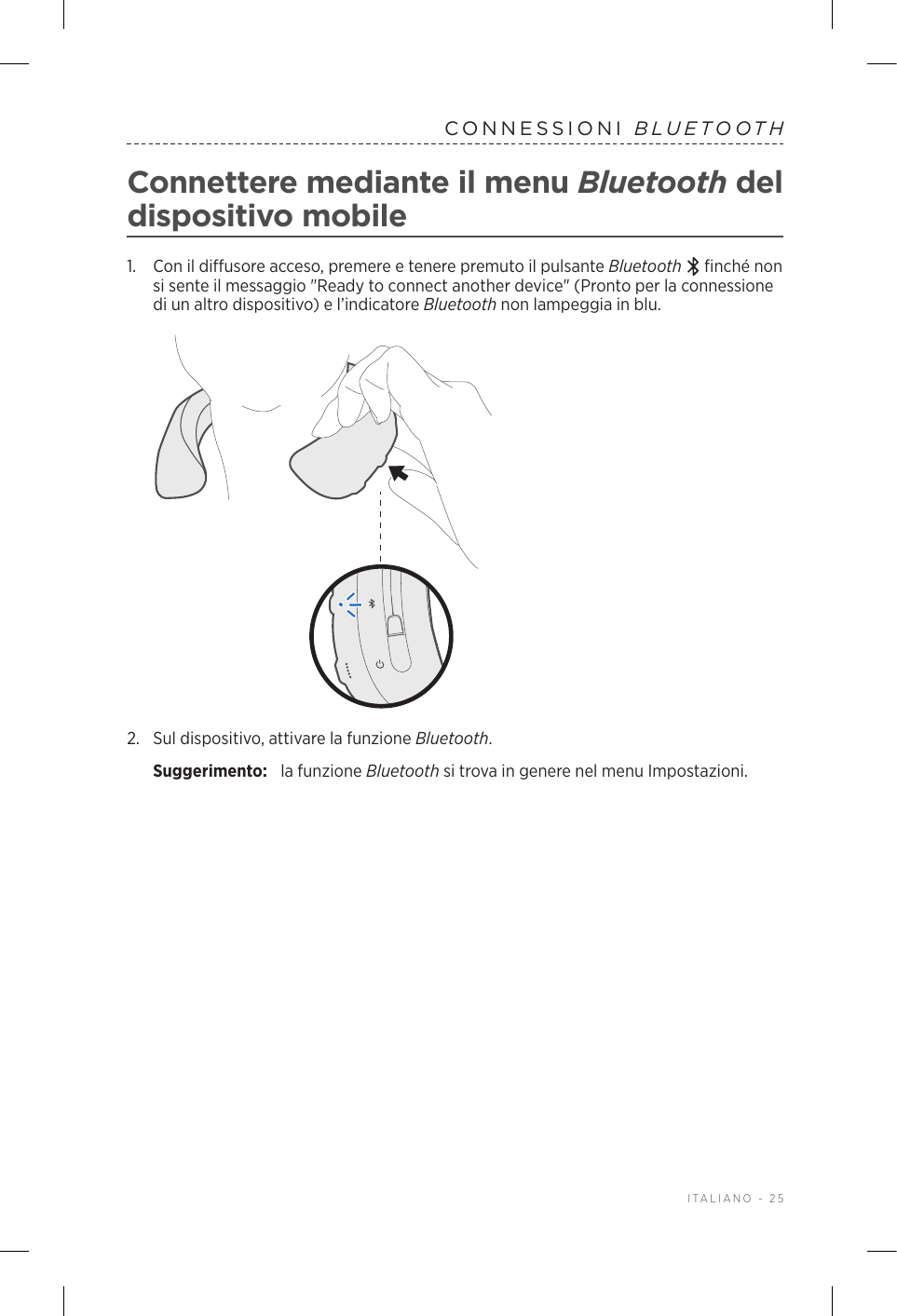  ITALIANO - 25CONNESSIONI  BLUETOOTHConnettere mediante il menu Bluetooth del dispositivo mobile1.   Con il diffusore acceso, premere e tenere premuto il pulsante Bluetooth   finché non si sente il messaggio &quot;Ready to connect another device&quot; (Pronto per la connessione di un altro dispositivo) e l’indicatore Bluetooth non lampeggia in blu.2.  Sul dispositivo, attivare la funzione Bluetooth.Suggerimento:  la funzione Bluetooth si trova in genere nel menu Impostazioni.