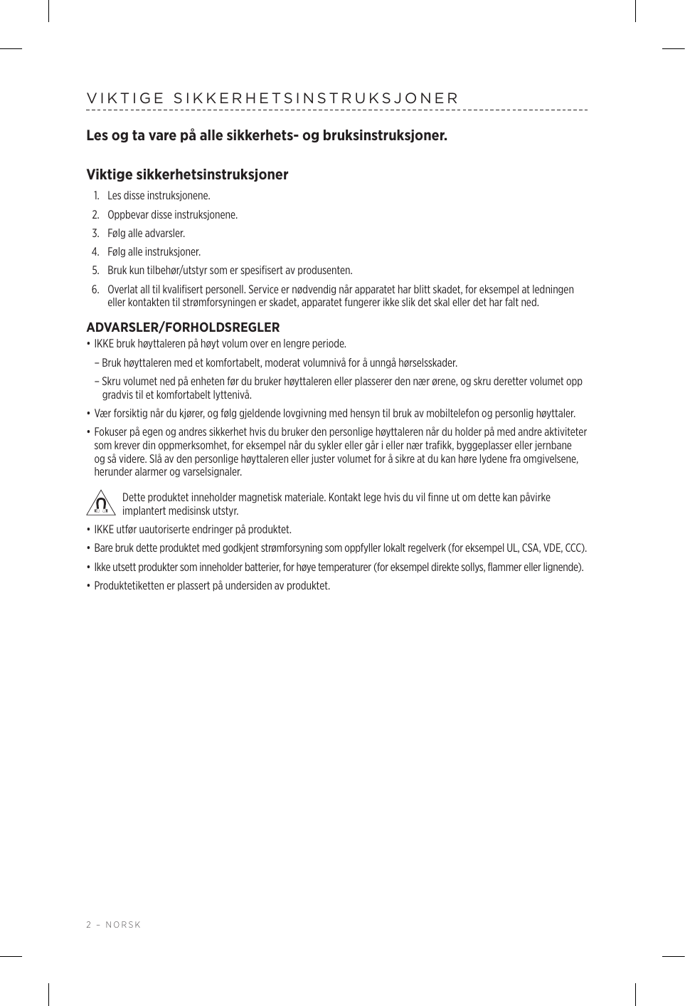 2 – NORSKVIKTIGE SIKKERHETSINSTRUKSJONERLes og ta vare på alle sikkerhets- og bruksinstruksjoner.Viktige sikkerhetsinstruksjoner1.  Les disse instruksjonene.2.  Oppbevar disse instruksjonene.3.  Følg alle advarsler.4.  Følg alle instruksjoner.5.   Bruk kun tilbehør/utstyr som er spesifisert av produsenten.6.   Overlat all til kvalifisert personell. Service er nødvendig når apparatet har blitt skadet, for eksempel at ledningen eller kontakten til strømforsyningen er skadet, apparatet fungerer ikke slik det skal eller det har falt ned.ADVARSLER/FORHOLDSREGLER• IKKE bruk høyttaleren på høyt volum over en lengre periode.  – Bruk høyttaleren med et komfortabelt, moderat volumnivå for å unngå hørselsskader.  – Skru volumet ned på enheten før du bruker høyttaleren eller plasserer den nær ørene, og skru deretter volumet opp gradvis til et komfortabelt lyttenivå. • Vær forsiktig når du kjører, og følg gjeldende lovgivning med hensyn til bruk av mobiltelefon og personlig høyttaler.• Fokuser på egen og andres sikkerhet hvis du bruker den personlige høyttaleren når du holder på med andre aktiviteter som krever din oppmerksomhet, for eksempel når du sykler eller går i eller nær trafikk, byggeplasser eller jernbane og så videre. Slå av den personlige høyttaleren eller juster volumet for å sikre at du kan høre lydene fra omgivelsene, herunder alarmer og varselsignaler. Dette produktet inneholder magnetisk materiale. Kontakt lege hvis du vil finne ut om dette kan påvirke implantert medisinsk utstyr.• IKKE utfør uautoriserte endringer på produktet.• Bare bruk dette produktet med godkjent strømforsyning som oppfyller lokalt regelverk (for eksempel UL, CSA, VDE, CCC).• Ikke utsett produkter som inneholder batterier, for høye temperaturer (for eksempel direkte sollys, flammer eller lignende).• Produktetiketten er plassert på undersiden av produktet.