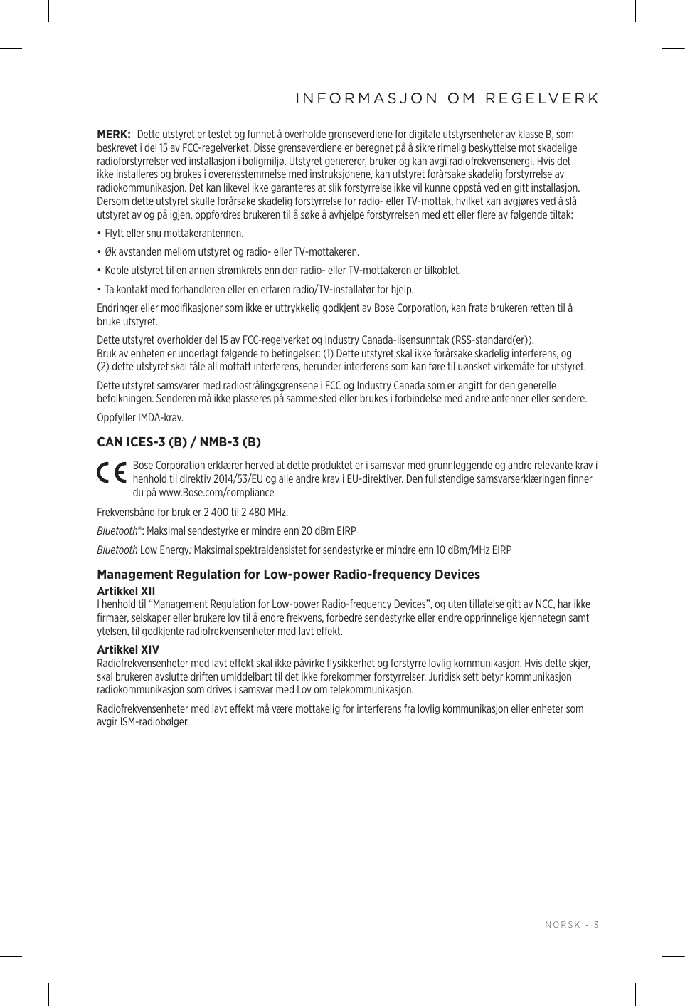  NORSK - 3INFORMASJON OM REGELVERKMERK: Dette utstyret er testet og funnet å overholde grenseverdiene for digitale utstyrsenheter av klasse B, som beskrevet i del 15 av FCC-regelverket. Disse grenseverdiene er beregnet på å sikre rimelig beskyttelse mot skadelige radioforstyrrelser ved installasjon i boligmiljø. Utstyret genererer, bruker og kan avgi radiofrekvensenergi. Hvis det ikke installeres og brukes i overensstemmelse med instruksjonene, kan utstyret forårsake skadelig forstyrrelse av radiokommunikasjon. Det kan likevel ikke garanteres at slik forstyrrelse ikke vil kunne oppstå ved en gitt installasjon. Dersom dette utstyret skulle forårsake skadelig forstyrrelse for radio- eller TV-mottak, hvilket kan avgjøres ved å slå utstyret av og på igjen, oppfordres brukeren til å søke å avhjelpe forstyrrelsen med ett eller flere av følgende tiltak:• Flytt eller snu mottakerantennen.• Øk avstanden mellom utstyret og radio- eller TV-mottakeren.• Koble utstyret til en annen strømkrets enn den radio- eller TV-mottakeren er tilkoblet.• Ta kontakt med forhandleren eller en erfaren radio/TV-installatør for hjelp.Endringer eller modifikasjoner som ikke er uttrykkelig godkjent av Bose Corporation, kan frata brukeren retten til å bruke utstyret. Dette utstyret overholder del 15 av FCC-regelverket og Industry Canada-lisensunntak (RSS-standard(er)). Brukavenheten er underlagt følgende to betingelser: (1) Dette utstyret skal ikke forårsake skadelig interferens, og (2)detteutstyret skal tåle all mottatt interferens, herunder interferens som kan føre til uønsket virkemåte for utstyret.Dette utstyret samsvarer med radiostrålingsgrensene i FCC og Industry Canada som er angitt for den generelle befolkningen. Senderen må ikke plasseres på samme sted eller brukes i forbindelse med andre antenner eller sendere.Oppfyller IMDA-krav. CAN ICES-3 (B) / NMB-3 (B)Bose Corporation erklærer herved at dette produktet er i samsvar med grunnleggende og andre relevante krav i henhold til direktiv 2014/53/EU og alle andre krav i EU-direktiver. Den fullstendige samsvarserklæringen finner du på www.Bose.com/complianceFrekvensbånd for bruk er 2 400 til 2 480 MHz. Bluetooth®: Maksimal sendestyrke er mindre enn 20 dBm EIRPBluetooth Low Energy: Maksimal spektraldensistet for sendestyrke er mindre enn 10 dBm/MHz EIRPManagement Regulation for Low-power Radio-frequency DevicesArtikkel XIII henhold til “Management Regulation for Low-power Radio-frequency Devices”, og uten tillatelse gitt av NCC, har ikke firmaer, selskaper eller brukere lov til å endre frekvens, forbedre sendestyrke eller endre opprinnelige kjennetegn samt ytelsen, til godkjente radiofrekvensenheter med lavt effekt.Artikkel XIVRadiofrekvensenheter med lavt effekt skal ikke påvirke flysikkerhet og forstyrre lovlig kommunikasjon. Hvis dette skjer, skal brukeren avslutte driften umiddelbart til det ikke forekommer forstyrrelser. Juridisk sett betyr kommunikasjon radiokommunikasjon som drives i samsvar med Lov om telekommunikasjon.Radiofrekvensenheter med lavt effekt må være mottakelig for interferens fra lovlig kommunikasjon eller enheter som avgir ISM-radiobølger.