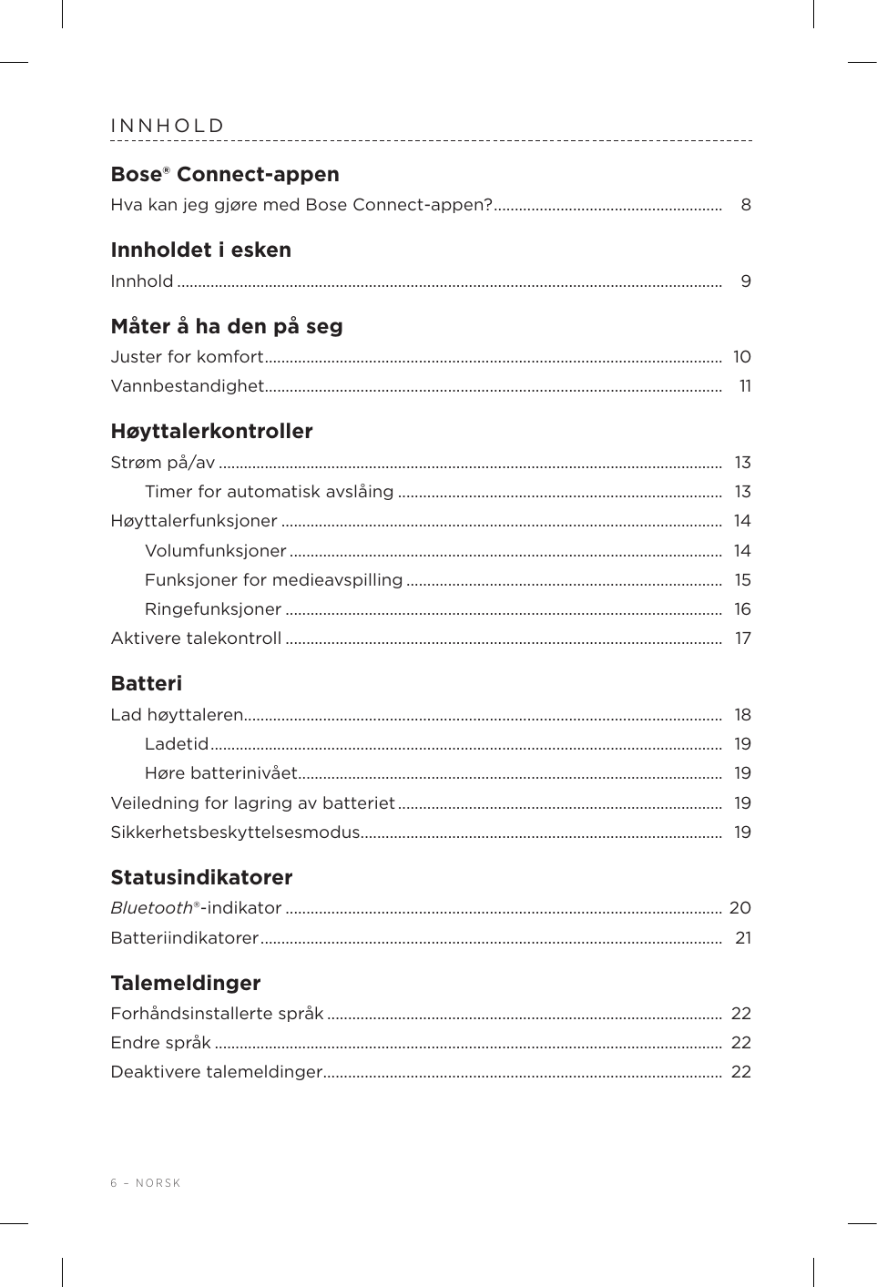 6 – NORSKINNHOLDBose® Connect-appenHva kan jeg gjøre med Bose Connect-appen? ....................................................... 8Innholdet i eskenInnhold ................................................................................................................................... 9Måter å ha den på segJuster for komfort .............................................................................................................. 10Vannbestandighet..............................................................................................................  11HøyttalerkontrollerStrøm på/av ......................................................................................................................... 13Timer for automatisk avslåing .............................................................................. 13Høyttalerfunksjoner ..........................................................................................................  14Volumfunksjoner ........................................................................................................  14Funksjoner for medieavspilling ............................................................................ 15Ringefunksjoner ......................................................................................................... 16Aktivere talekontroll ......................................................................................................... 17BatteriLad høyttaleren................................................................................................................... 18Ladetid ........................................................................................................................... 19Høre batterinivået...................................................................................................... 19Veiledning for lagring av batteriet ..............................................................................  19Sikkerhetsbeskyttelsesmodus ....................................................................................... 19StatusindikatorerBluetooth®-indikator .........................................................................................................  20Batteriindikatorer ...............................................................................................................  21TalemeldingerForhåndsinstallerte språk ............................................................................................... 22Endre språk .......................................................................................................................... 22Deaktivere talemeldinger................................................................................................ 22