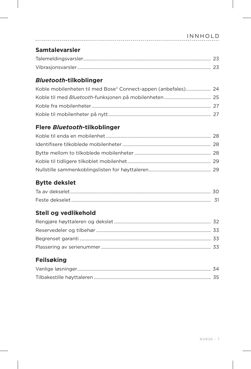  NORSK - 7INNHOLDSamtalevarslerTalemeldingsvarsler ...........................................................................................................  23Vibrasjonsvarsler ................................................................................................................  23Bluetooth-tilkoblingerKoble mobilenheten til med Bose®Connect-appen (anbefales) .....................  24Koble til med Bluetooth-funksjonen på mobilenheten ....................................... 25Koble fra mobilenheter ....................................................................................................  27Koble til mobilenheter på nytt ...................................................................................... 27Flere Bluetooth-tilkoblingerKoble til enda en mobilenhet ........................................................................................  28Identiﬁsere tilkoblede mobilenheter .......................................................................... 28Bytte mellom to tilkoblede mobilenheter ................................................................  28Koble til tidligere tilkoblet mobilenhet ......................................................................  29Nullstille sammenkoblingslisten for høyttaleren .................................................... 29Bytte deksletTa av dekselet ...................................................................................................................... 30Feste dekselet .....................................................................................................................  31Stell og vedlikeholdRengjøre høyttaleren og dekslet .................................................................................  32Reservedeler og tilbehør ................................................................................................  33Begrenset garanti .............................................................................................................. 33Plassering av serienummer ............................................................................................  33FeilsøkingVanlige løsninger ................................................................................................................ 34Tilbakestille høyttaleren .................................................................................................. 35