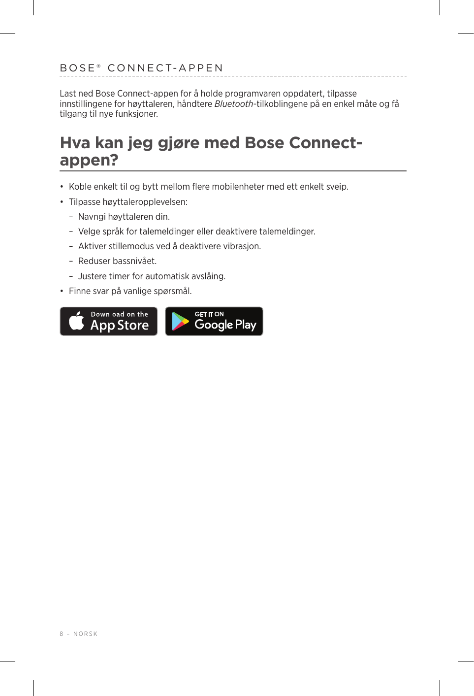 8 – NORSKBOSE® CONNECT-APPENLast ned Bose Connect-appen for å holde programvaren oppdatert, tilpasse innstillingene for høyttaleren, håndtere Bluetooth-tilkoblingene på en enkel måte og få tilgang til nye funksjoner.Hva kan jeg gjøre med Bose Connect-appen?•  Koble enkelt til og bytt mellom flere mobilenheter med ett enkelt sveip.•  Tilpasse høyttaleropplevelsen: –Navngi høyttaleren din. –Velge språk for talemeldinger eller deaktivere talemeldinger. –Aktiver stillemodus ved å deaktivere vibrasjon. –Reduser bassnivået. –Justere timer for automatisk avslåing.•  Finne svar på vanlige spørsmål. 