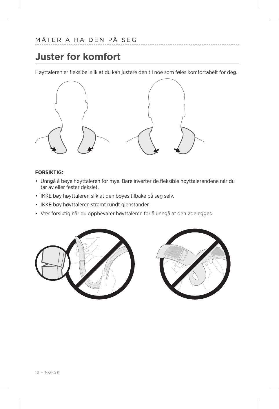 10 – NORSKMÅTER Å HA DEN PÅ SEGJuster for komfortHøyttaleren er fleksibel slik at du kan justere den til noe som føles komfortabelt for deg. FORSIKTIG: •  Unngå å bøye høyttaleren for mye. Bare inverter de fleksible høyttalerendene når du tar av eller fester dekslet.•  IKKE bøy høyttaleren slik at den bøyes tilbake på seg selv. •  IKKE bøy høyttaleren stramt rundt gjenstander. •  Vær forsiktig når du oppbevarer høyttaleren for å unngå at den ødelegges.