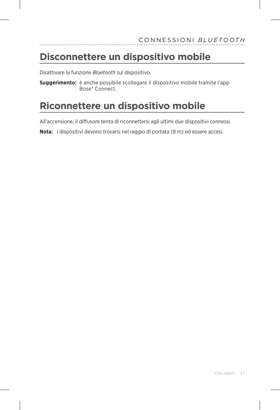  ITALIANO - 27CONNESSIONI  BLUETOOTHDisconnettere un dispositivo mobileDisattivare la funzione Bluetooth sul dispositivo.Suggerimento:  è anche possibile scollegare il dispositivo mobile tramite l’app Bose® Connect.Riconnettere un dispositivo mobileAll’accensione, il diffusore tenta di riconnettersi agli ultimi due dispositivi connessi. Nota:  i dispositivi devono trovarsi nel raggio di portata (9 m) ed essere accesi. 