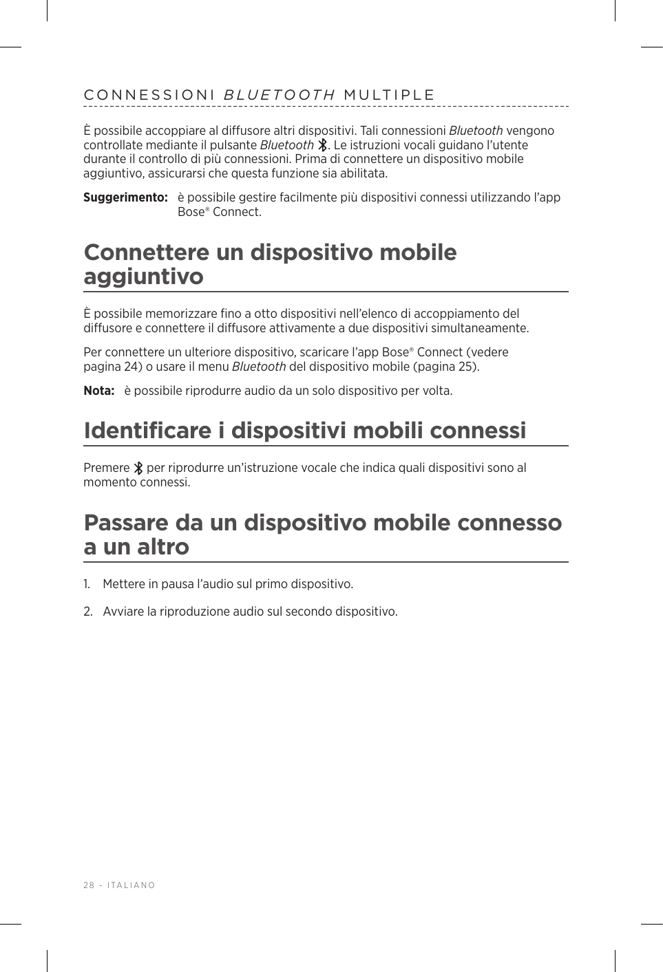 28 - ITALIANOCONNESSIONI  BLUETOOTH MULTIPLEÈ possibile accoppiare al diffusore altri dispositivi. Tali connessioni Bluetooth vengono controllate mediante il pulsante Bluetooth . Le istruzioni vocali guidano l’utente durante il controllo di più connessioni. Prima di connettere un dispositivo mobile aggiuntivo, assicurarsi che questa funzione sia abilitata.Suggerimento:  è possibile gestire facilmente più dispositivi connessi utilizzando l’app Bose® Connect.Connettere un dispositivo mobile aggiuntivoÈ possibile memorizzare fino a otto dispositivi nell’elenco di accoppiamento del diffusore e connettere il diffusore attivamente a due dispositivi simultaneamente.Per connettere un ulteriore dispositivo, scaricare l’app Bose® Connect (vedere pagina 24) o usare il menu Bluetooth del dispositivo mobile (pagina 25).Nota:  è possibile riprodurre audio da un solo dispositivo per volta. Identificare i dispositivi mobili connessiPremere   per riprodurre un’istruzione vocale che indica quali dispositivi sono al momento connessi.Passare da un dispositivo mobile connesso a un altro1.  Mettere in pausa l’audio sul primo dispositivo.2.  Avviare la riproduzione audio sul secondo dispositivo.