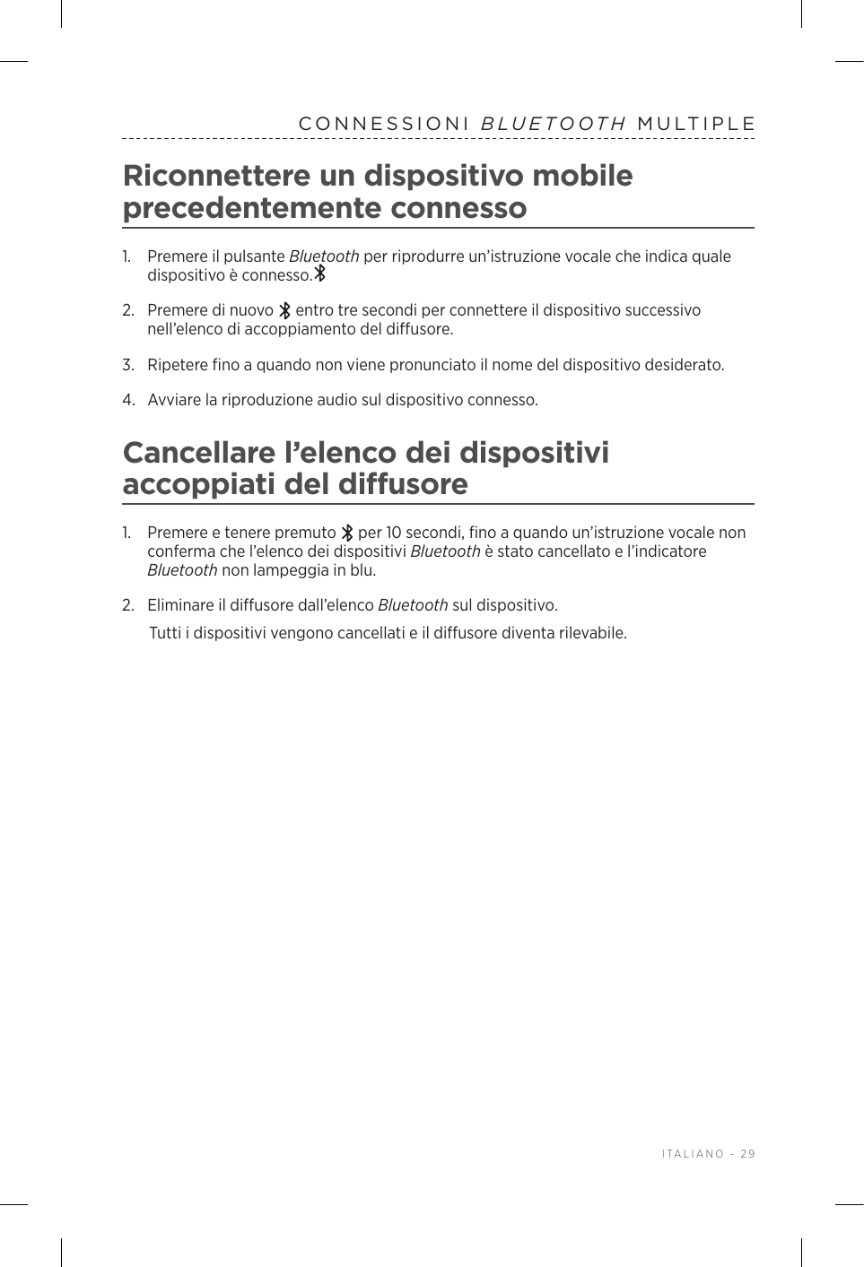  ITALIANO - 29CONNESSIONI  BLUETOOTH MULTIPLERiconnettere un dispositivo mobile precedentemente connesso1.  Premere il pulsante Bluetooth per riprodurre un’istruzione vocale che indica quale dispositivo è connesso.2.   Premere di nuovo   entro tre secondi per connettere il dispositivo successivo nell’elenco di accoppiamento del diffusore. 3.  Ripetere fino a quando non viene pronunciato il nome del dispositivo desiderato.4.  Avviare la riproduzione audio sul dispositivo connesso. Cancellare l’elenco dei dispositivi accoppiati del diffusore1.  Premere e tenere premuto   per 10 secondi, fino a quando un’istruzione vocale non conferma che l’elenco dei dispositivi Bluetooth è stato cancellato e l’indicatore Bluetooth non lampeggia in blu.2.  Eliminare il diffusore dall’elenco Bluetooth sul dispositivo.Tutti i dispositivi vengono cancellati e il diffusore diventa rilevabile.