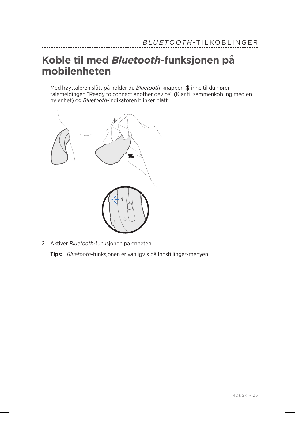  NORSK - 25BLUETOOTH-TILKOBLINGERKoble til med Bluetooth-funksjonen på mobilenheten1.   Med høyttaleren slått på holder du Bluetooth-knappen   inne til du hører talemeldingen “Ready to connect another device” (Klar til sammenkobling med en ny enhet) og Bluetooth-indikatoren blinker blått.2.  Aktiver Bluetooth-funksjonen på enheten.Tips:  Bluetooth-funksjonen er vanligvis på Innstillinger-menyen.
