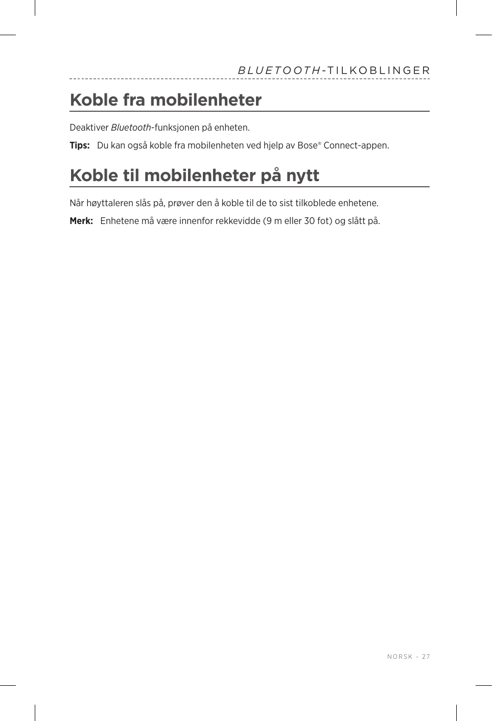  NORSK - 27BLUETOOTH-TILKOBLINGERKoble fra mobilenheterDeaktiver Bluetooth-funksjonen på enheten.Tips:  Du kan også koble fra mobilenheten ved hjelp av Bose® Connect-appen.Koble til mobilenheter på nyttNår høyttaleren slås på, prøver den å koble til de to sist tilkoblede enhetene. Merk:  Enhetene må være innenfor rekkevidde (9 m eller 30 fot) og slått på. 