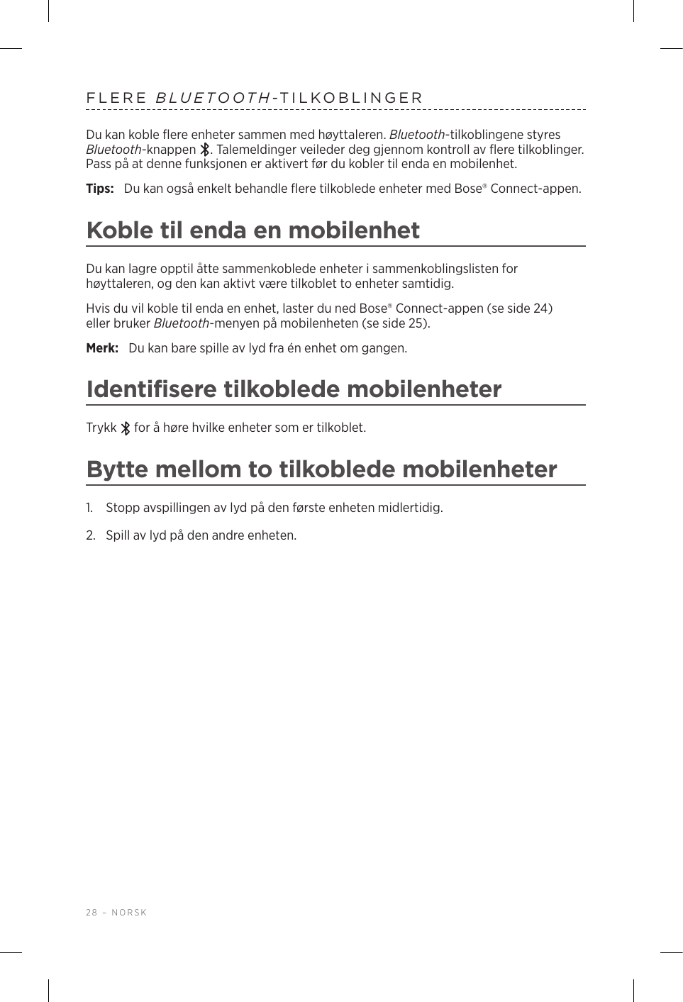 28 – NORSKFLERE  BLUETOOTH-TILKOBLINGERDu kan koble flere enheter sammen med høyttaleren. Bluetooth-tilkoblingene styres Bluetooth-knappen  . Talemeldinger veileder deg gjennom kontroll av flere tilkoblinger. Pass på at denne funksjonen er aktivert før du kobler til enda en mobilenhet.Tips:  Du kan også enkelt behandle flere tilkoblede enheter med Bose® Connect-appen.Koble til enda en mobilenhetDu kan lagre opptil åtte sammenkoblede enheter i sammenkoblingslisten for høyttaleren, og den kan aktivt være tilkoblet to enheter samtidig.Hvis du vil koble til enda en enhet, laster du ned Bose® Connect-appen (se side 24) eller bruker Bluetooth-menyen på mobilenheten (se side 25).Merk:  Du kan bare spille av lyd fra én enhet om gangen. Identifisere tilkoblede mobilenheterTrykk   for å høre hvilke enheter som er tilkoblet.Bytte mellom to tilkoblede mobilenheter1.  Stopp avspillingen av lyd på den første enheten midlertidig.2.  Spill av lyd på den andre enheten.