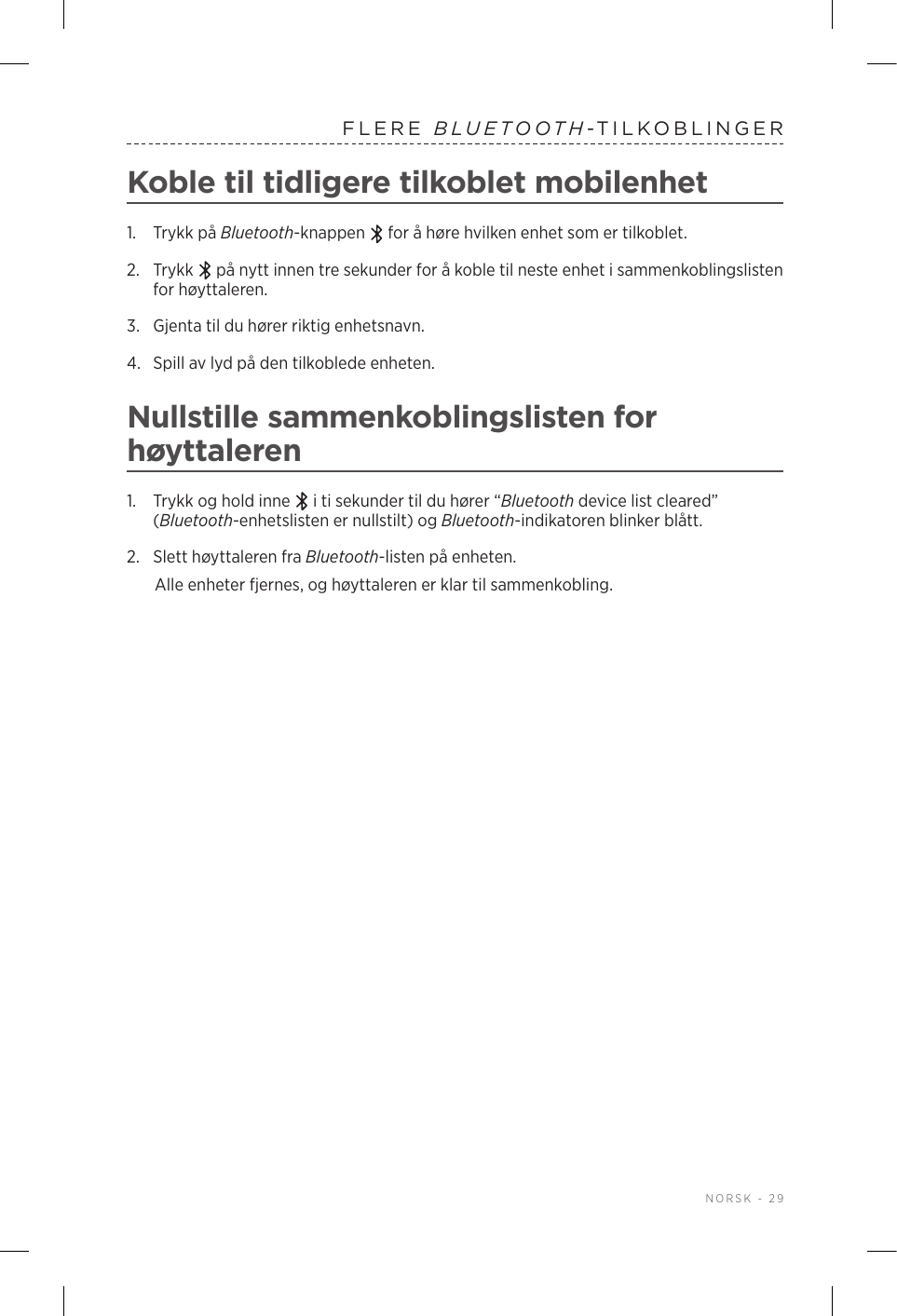  NORSK - 29FLERE  BLUETOOTH-TILKOBLINGERKoble til tidligere tilkoblet mobilenhet1.  Trykk på Bluetooth-knappen   for å høre hvilken enhet som er tilkoblet.2.   Trykk   på nytt innen tre sekunder for å koble til neste enhet i sammenkoblingslisten for høyttaleren. 3.  Gjenta til du hører riktig enhetsnavn.4.  Spill av lyd på den tilkoblede enheten. Nullstille sammenkoblingslisten for høyttaleren1.  Trykk og hold inne   i ti sekunder til du hører “Bluetooth device list cleared” (Bluetooth-enhetslisten er nullstilt) og Bluetooth-indikatoren blinker blått.2.  Slett høyttaleren fra Bluetooth-listen på enheten.Alle enheter fjernes, og høyttaleren er klar til sammenkobling.