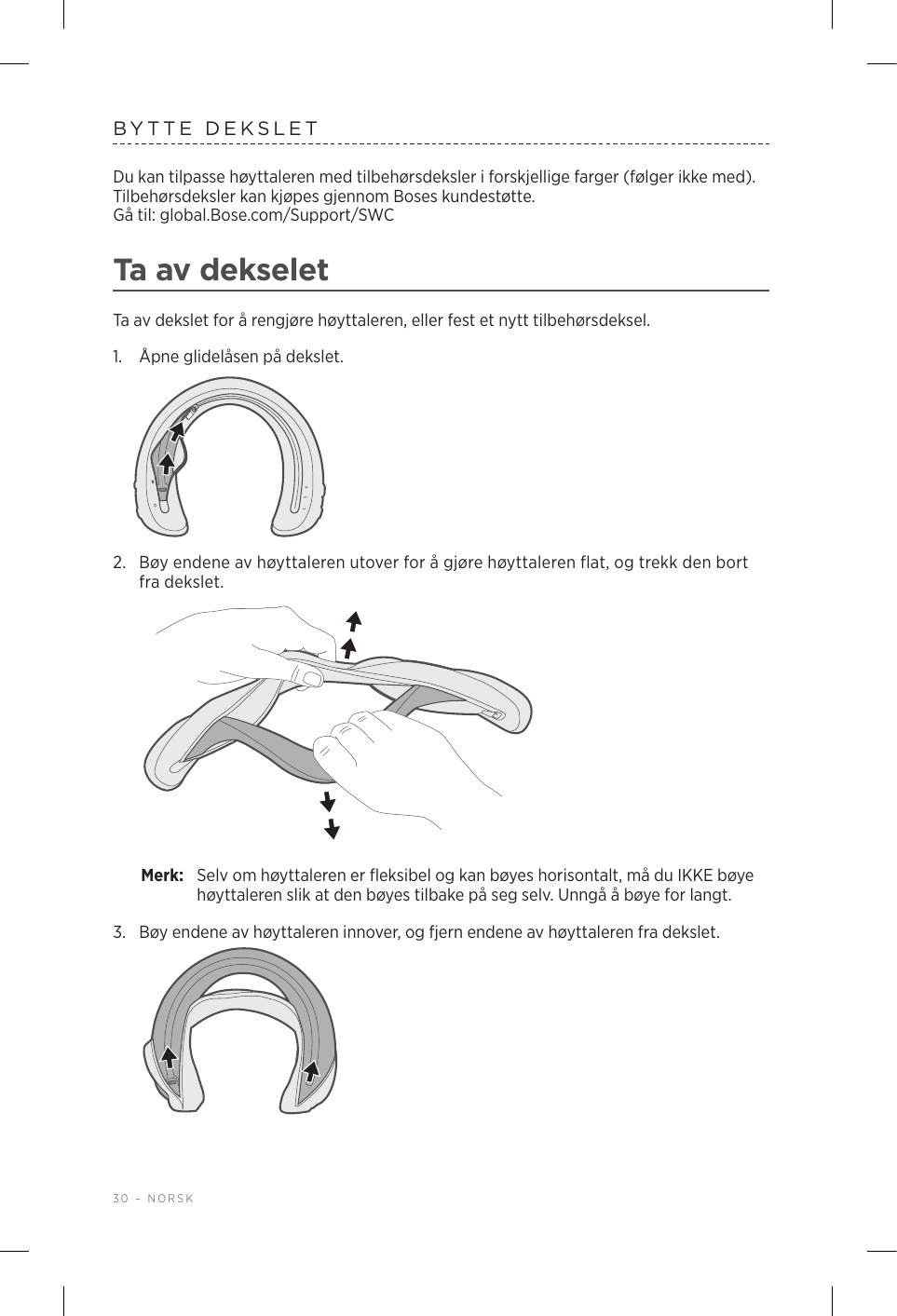30 – NORSKBYTTE DEKSLETDu kan tilpasse høyttaleren med tilbehørsdeksler i forskjellige farger (følger ikke med). Tilbehørsdeksler kan kjøpes gjennom Boses kundestøtte.  Gå til: global.Bose.com/Support/SWC Ta av dekseletTa av dekslet for å rengjøre høyttaleren, eller fest et nytt tilbehørsdeksel.1.  Åpne glidelåsen på dekslet.2.  Bøy endene av høyttaleren utover for å gjøre høyttaleren flat, og trekk den bort fra dekslet. Merk:  Selv om høyttaleren er fleksibel og kan bøyes horisontalt, må du IKKE bøye høyttaleren slik at den bøyes tilbake på seg selv. Unngå å bøye for langt.3.  Bøy endene av høyttaleren innover, og fjern endene av høyttaleren fra dekslet. 