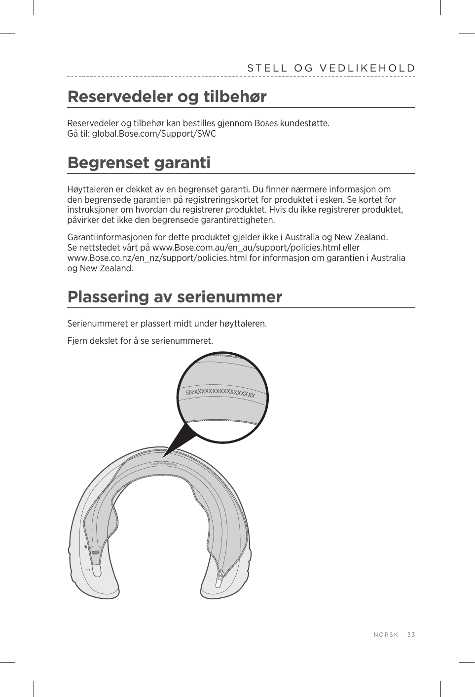  NORSK - 33STELL OG VEDLIKEHOLDReservedeler og tilbehørReservedeler og tilbehør kan bestilles gjennom Boses kundestøtte. Gåtil:global.Bose.com/Support/SWCBegrenset garantiHøyttaleren er dekket av en begrenset garanti. Du finner nærmere informasjon om den begrensede garantien på registreringskortet for produktet i esken. Se kortet for instruksjoner om hvordan du registrerer produktet. Hvis du ikke registrerer produktet, påvirker det ikke den begrensede garantirettigheten.Garantiinformasjonen for dette produktet gjelder ikke i Australia og New Zealand. Se nettstedet vårt på www.Bose.com.au/en_au/support/policies.html eller www.Bose.co.nz/en_nz/support/policies.html for informasjon om garantien i Australia og New Zealand.Plassering av serienummerSerienummeret er plassert midt under høyttaleren.Fjern dekslet for å se serienummeret. SN:XXXXXXXXXXXXXXXXXSN:XXXXXXXXXXXXXXXXX