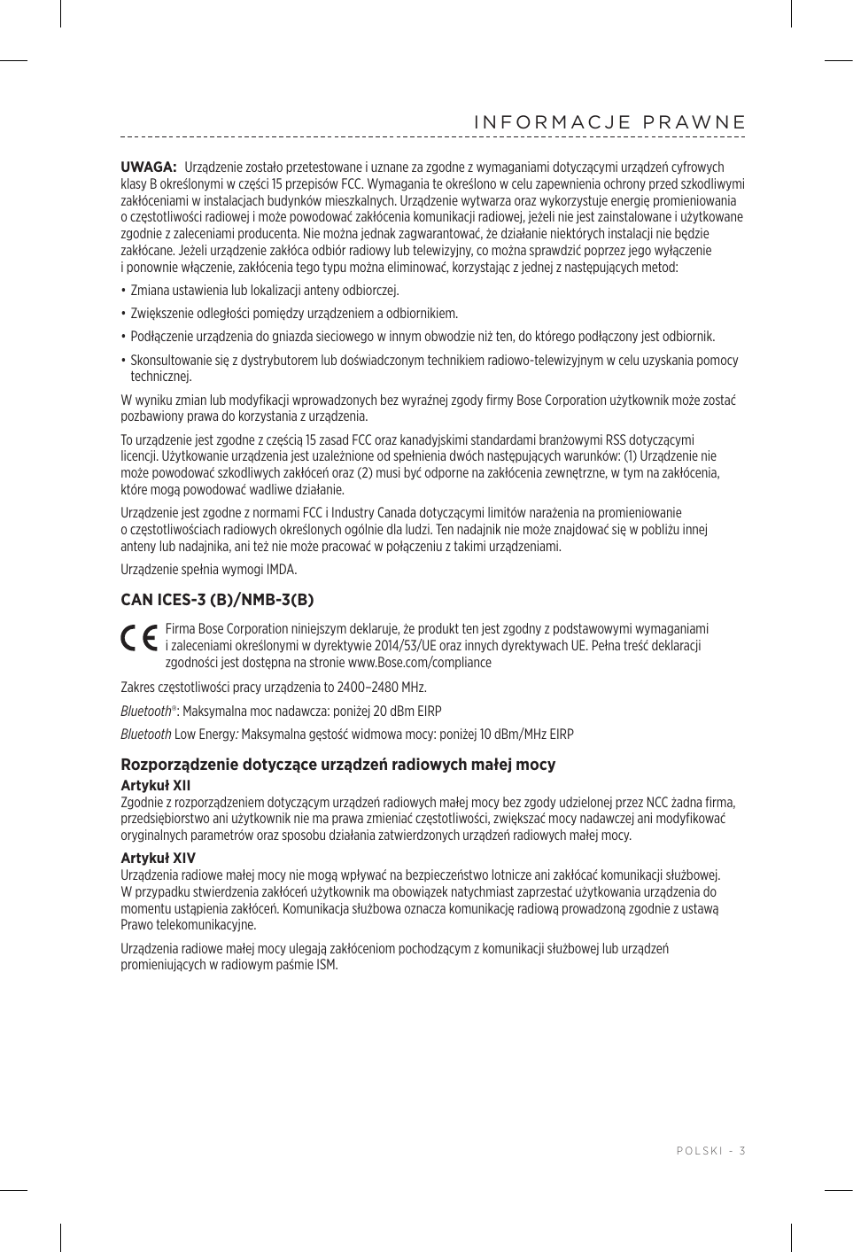  POLSKI - 3INFORMACJE PRAWNEUWAGA: Urządzenie zostało przetestowane iuznane za zgodne zwymaganiami dotyczącymi urządzeń cyfrowych klasy Bokreślonymi wczęści 15 przepisów FCC. Wymagania te określono wcelu zapewnienia ochrony przed szkodliwymi zakłóceniami winstalacjach budynków mieszkalnych. Urządzenie wytwarza oraz wykorzystuje energię promieniowania oczęstotliwości radiowej imoże powodować zakłócenia komunikacji radiowej, jeżeli nie jest zainstalowane iużytkowane zgodnie zzaleceniami producenta. Nie można jednak zagwarantować, że działanie niektórych instalacji nie będzie zakłócane. Jeżeli urządzenie zakłóca odbiór radiowy lub telewizyjny, co można sprawdzić poprzez jego wyłączenie iponownie włączenie, zakłócenia tego typu można eliminować, korzystając zjednej znastępujących metod:• Zmiana ustawienia lub lokalizacji anteny odbiorczej.• Zwiększenie odległości pomiędzy urządzeniem aodbiornikiem.• Podłączenie urządzenia do gniazda sieciowego winnym obwodzie niż ten, do którego podłączony jest odbiornik.• Skonsultowanie się zdystrybutorem lub doświadczonym technikiem radiowo-telewizyjnym wcelu uzyskania pomocy technicznej.W wyniku zmian lub modyfikacji wprowadzonych bez wyraźnej zgody firmy Bose Corporation użytkownik może zostać pozbawiony prawa do korzystania zurządzenia. To urządzenie jest zgodne zczęścią 15 zasad FCC oraz kanadyjskimi standardami branżowymi RSS dotyczącymi licencji. Użytkowanie urządzenia jest uzależnione odspełnienia dwóch następujących warunków: (1) Urządzenie nie może powodować szkodliwych zakłóceń oraz (2) musi być odporne nazakłócenia zewnętrzne, wtym na zakłócenia, któremogą powodować wadliwe działanie.Urządzenie jest zgodne znormami FCC iIndustry Canada dotyczącymi limitów narażenia na promieniowanie oczęstotliwościach radiowych określonych ogólnie dla ludzi. Ten nadajnik nie może znajdować się wpobliżu innej anteny lub nadajnika, ani też nie może pracować wpołączeniu ztakimi urządzeniami.Urządzenie spełnia wymogi IMDA. CAN ICES-3 (B)/NMB-3(B)Firma Bose Corporation niniejszym deklaruje, że produkt ten jest zgodny zpodstawowymi wymaganiami izaleceniami określonymi wdyrektywie 2014/53/UE oraz innych dyrektywach UE. Pełna treść deklaracji zgodności jest dostępna na stronie www.Bose.com/complianceZakres częstotliwości pracy urządzenia to 2400–2480 MHz. Bluetooth®: Maksymalna moc nadawcza: poniżej 20 dBm EIRPBluetooth Low Energy: Maksymalna gęstość widmowa mocy: poniżej 10 dBm/MHz EIRPRozporządzenie dotyczące urządzeń radiowych małej mocyArtykuł XIIZgodnie zrozporządzeniem dotyczącym urządzeń radiowych małej mocy bez zgody udzielonej przez NCC żadna firma, przedsiębiorstwo ani użytkownik nie ma prawa zmieniać częstotliwości, zwiększać mocy nadawczej ani modyfikować oryginalnych parametrów oraz sposobu działania zatwierdzonych urządzeń radiowych małej mocy.Artykuł XIVUrządzenia radiowe małej mocy nie mogą wpływać na bezpieczeństwo lotnicze ani zakłócać komunikacji służbowej. Wprzypadku stwierdzenia zakłóceń użytkownik ma obowiązek natychmiast zaprzestać użytkowania urządzenia do momentu ustąpienia zakłóceń. Komunikacja służbowa oznacza komunikację radiową prowadzoną zgodnie zustawą Prawo telekomunikacyjne.Urządzenia radiowe małej mocy ulegają zakłóceniom pochodzącym zkomunikacji służbowej lub urządzeń promieniujących wradiowym paśmie ISM.