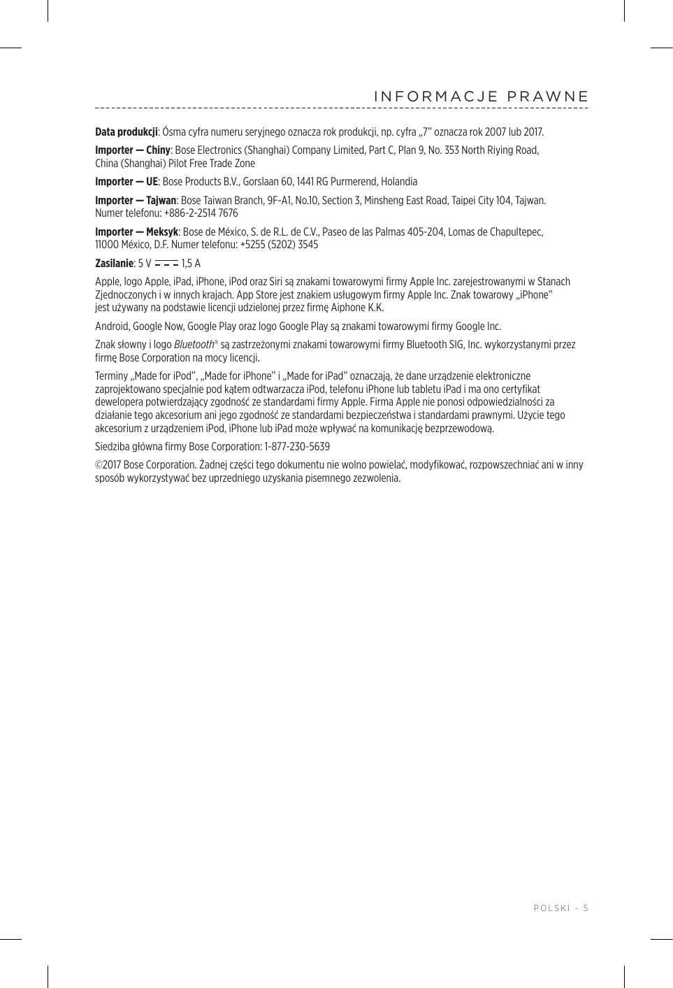  POLSKI - 5INFORMACJE PRAWNEData produkcji: Ósma cyfra numeru seryjnego oznacza rok produkcji, np. cyfra „7” oznacza rok 2007 lub 2017.Importer — Chiny: Bose Electronics (Shanghai) Company Limited, Part C, Plan 9, No. 353 North Riying Road, China(Shanghai) Pilot Free Trade ZoneImporter — UE: Bose Products B.V., Gorslaan 60, 1441 RG Purmerend, Holandia Importer — Tajwan: Bose Taiwan Branch, 9F-A1, No.10, Section 3, Minsheng East Road, Taipei City 104, Tajwan. Numertelefonu: +886-2-2514 7676Importer — Meksyk: Bose de México, S. de R.L. de C.V., Paseo de las Palmas 405-204, Lomas de Chapultepec, 11000México, D.F. Numer telefonu: +5255 (5202) 3545Zasilanie: 5 V  1,5 AApple,logo Apple, iPad, iPhone, iPod oraz Siri są znakami towarowymi firmy AppleInc. zarejestrowanymi wStanach Zjednoczonych iwinnych krajach. App Store jest znakiem usługowym firmy Apple Inc. Znak towarowy „iPhone” jestużywany na podstawie licencji udzielonej przez firmę Aiphone K.K.Android, Google Now, Google Play oraz logo Google Play są znakami towarowymi firmy Google Inc.Znak słowny ilogo Bluetooth® są zastrzeżonymi znakami towarowymi firmy Bluetooth SIG, Inc. wykorzystanymi przez firmę Bose Corporation na mocy licencji.Terminy „Made for iPod”, „Made for iPhone” i„Made for iPad” oznaczają, że dane urządzenie elektroniczne zaprojektowano specjalnie pod kątem odtwarzacza iPod, telefonu iPhone lub tabletu iPad ima ono certyfikat dewelopera potwierdzający zgodność ze standardami firmy Apple. Firma Apple nie ponosi odpowiedzialności za działanie tego akcesorium ani jego zgodność ze standardami bezpieczeństwa istandardami prawnymi. Użycie tego akcesorium zurządzeniem iPod, iPhone lub iPad może wpływać na komunikację bezprzewodową.Siedziba główna firmy Bose Corporation: 1-877-230-5639©2017 Bose Corporation. Żadnej części tego dokumentu nie wolno powielać, modyfikować, rozpowszechniać ani winny sposób wykorzystywać bez uprzedniego uzyskania pisemnego zezwolenia.
