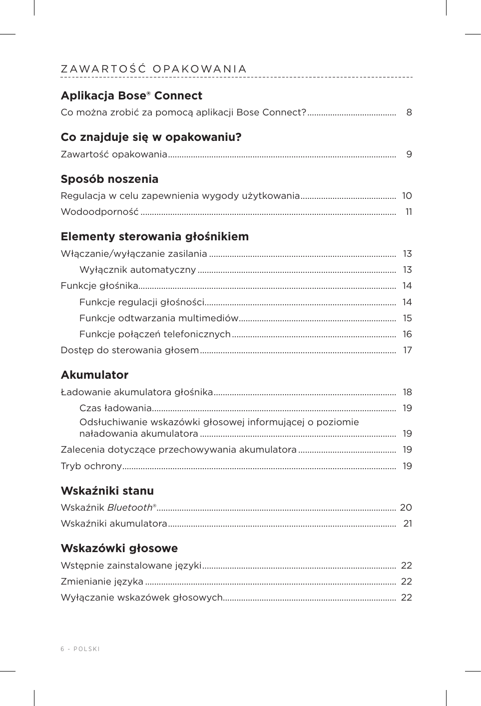 6 - POLSKIZAWARTOŚĆ OPAKOWANIAAplikacja Bose® ConnectCo można zrobić za pomocą aplikacji BoseConnect? ....................................... 8Co znajduje się wopakowaniu?Zawartość opakowania .................................................................................................... 9Sposób noszeniaRegulacja wcelu zapewnienia wygody użytkowania .......................................... 10Wodoodporność ................................................................................................................ 11Elementy sterowania głośnikiemWłączanie/wyłączanie zasilania ..................................................................................  13Wyłącznik automatyczny .......................................................................................  13Funkcje głośnika................................................................................................................. 14Funkcje regulacji głośności....................................................................................  14Funkcje odtwarzania multimediów ..................................................................... 15Funkcje połączeń telefonicznych ........................................................................  16Dostęp do sterowania głosem ......................................................................................  17AkumulatorŁadowanie akumulatora głośnika ................................................................................ 18Czas ładowania ...........................................................................................................  19Odsłuchiwanie wskazówki głosowej informującej opoziomie naładowania akumulatora ...................................................................................... 19Zalecenia dotyczące przechowywania akumulatora ...........................................  19Tryb ochrony ........................................................................................................................ 19Wskaźniki stanuWskaźnik Bluetooth®......................................................................................................... 20Wskaźniki akumulatora .................................................................................................... 21Wskazówki głosoweWstępnie zainstalowane języki ..................................................................................... 22Zmienianie języka .............................................................................................................. 22Wyłączanie wskazówek głosowych............................................................................  22