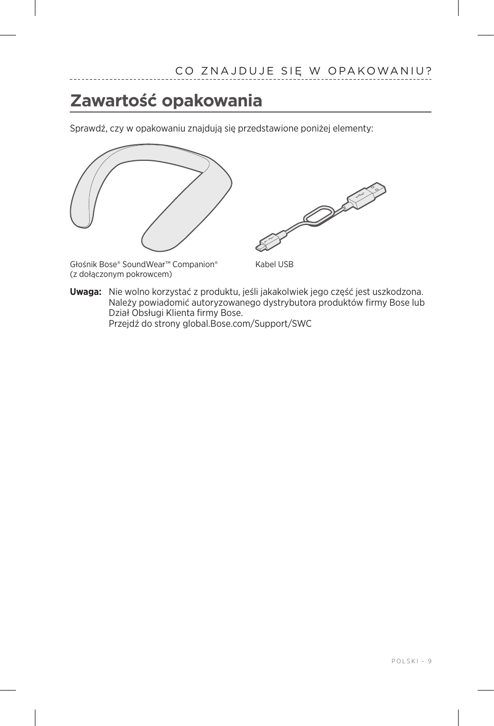  POLSKI - 9CO ZNAJDUJE SIĘ WOPAKOWANIU?Zawartość opakowaniaSprawdź, czy wopakowaniu znajdują się przedstawione poniżej elementy:Głośnik Bose® SoundWear™ Companion® (zdołączonym pokrowcem)Kabel USBUwaga:  Nie wolno korzystać zproduktu, jeśli jakakolwiek jego część jest uszkodzona. Należy powiadomić autoryzowanego dystrybutora produktów firmy Bose lub Dział Obsługi Klienta firmy Bose.  Przejdź do strony global.Bose.com/Support/SWC