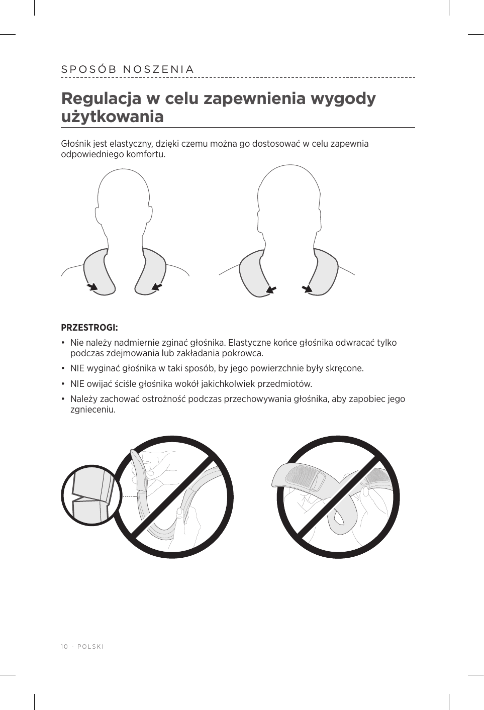 10 - POLSKISPOSÓB NOSZENIARegulacja wcelu zapewnienia wygody użytkowaniaGłośnik jest elastyczny, dzięki czemu można go dostosować wcelu zapewnia odpowiedniego komfortu. PRZESTROGI: •  Nie należy nadmiernie zginać głośnika. Elastyczne końce głośnika odwracać tylko podczas zdejmowania lub zakładania pokrowca.•  NIE wyginać głośnika wtaki sposób, by jego powierzchnie były skręcone. •  NIE owijać ściśle głośnika wokół jakichkolwiek przedmiotów. •  Należy zachować ostrożność podczas przechowywania głośnika, aby zapobiec jego zgnieceniu.
