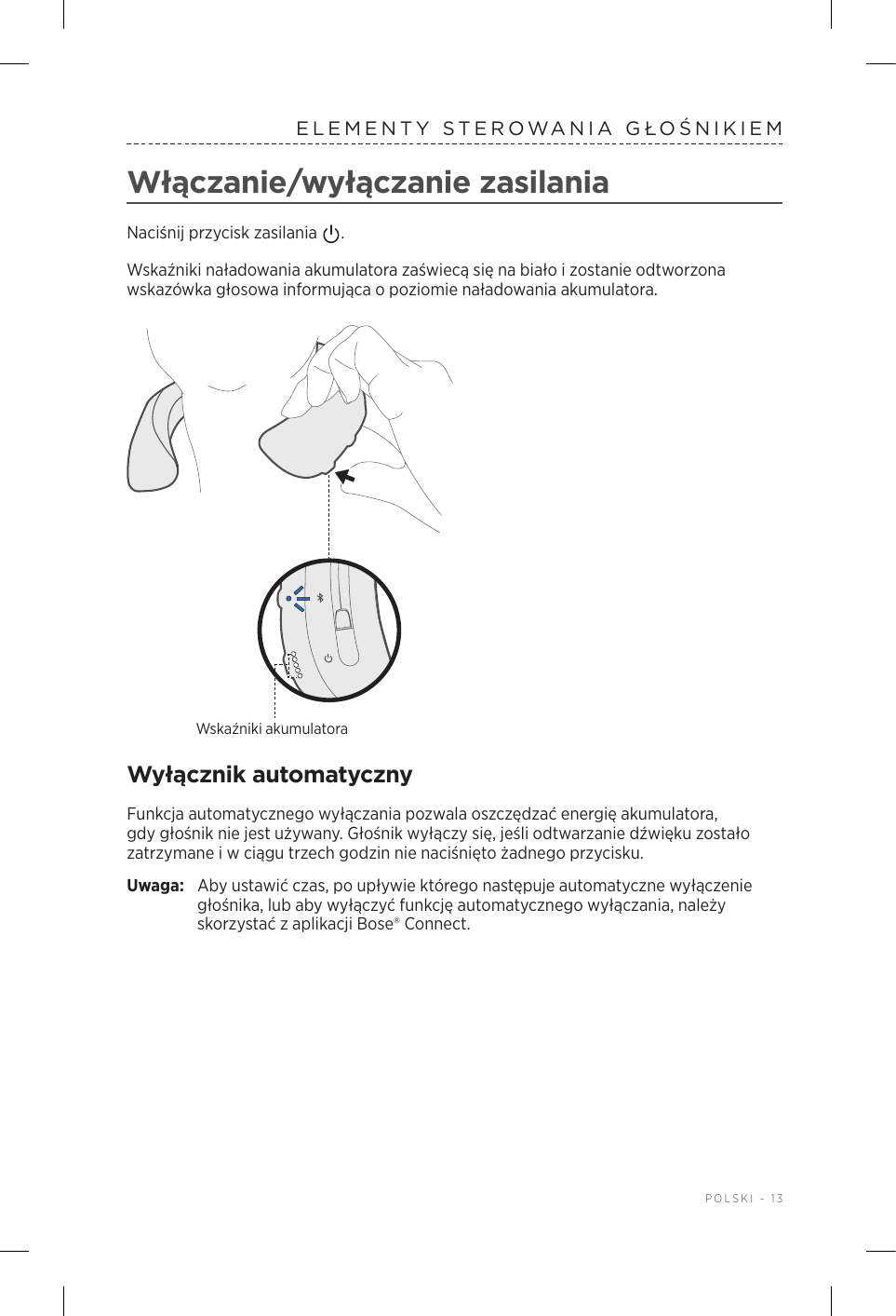  POLSKI - 13ELEMENTY STEROWANIA GŁOŚNIKIEMWłączanie/wyłączanie zasilaniaNaciśnij przycisk zasilania  . Wskaźniki naładowania akumulatora zaświecą się na biało izostanie odtworzona wskazówka głosowa informująca opoziomie naładowania akumulatora.Wskaźniki akumulatoraWyłącznik automatycznyFunkcja automatycznego wyłączania pozwala oszczędzać energię akumulatora, gdy głośnik nie jest używany. Głośnik wyłączy się, jeśli odtwarzanie dźwięku zostało zatrzymane iw ciągu trzech godzin nie naciśnięto żadnego przycisku. Uwaga:  Aby ustawić czas, po upływie którego następuje automatyczne wyłączenie głośnika, lub aby wyłączyć funkcję automatycznego wyłączania, należy skorzystać zaplikacji Bose® Connect.