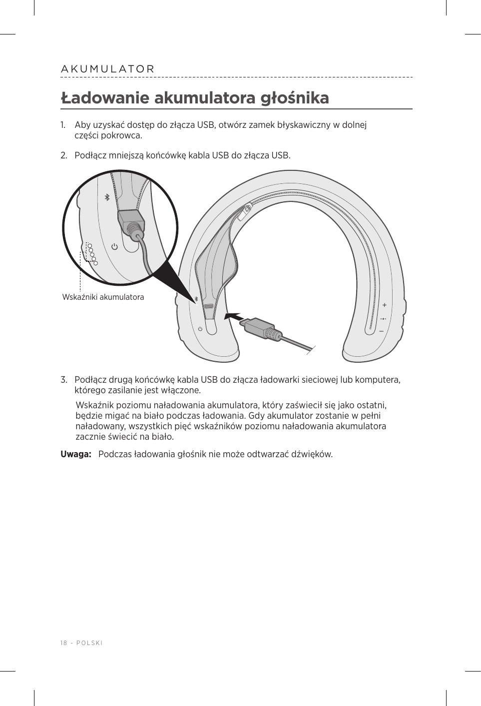 18 - POLSKIAKUMULATORŁadowanie akumulatora głośnika1.  Aby uzyskać dostęp do złącza USB, otwórz zamek błyskawiczny wdolnej częścipokrowca.2.  Podłącz mniejszą końcówkę kabla USB do złącza USB. Wskaźniki akumulatora3.  Podłącz drugą końcówkę kabla USB do złącza ładowarki sieciowej lub komputera, którego zasilanie jest włączone. Wskaźnik poziomu naładowania akumulatora, który zaświecił się jako ostatni, będzie migać na biało podczas ładowania. Gdy akumulator zostanie wpełni naładowany, wszystkich pięć wskaźników poziomu naładowania akumulatora zacznie świecić na biało.Uwaga:  Podczas ładowania głośnik nie może odtwarzać dźwięków.