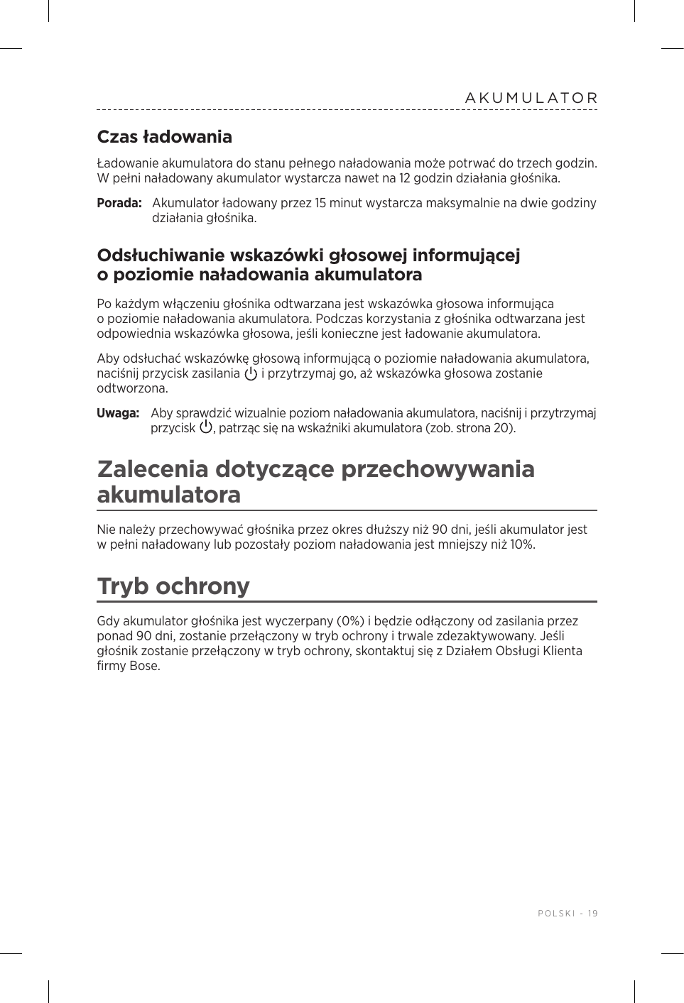  POLSKI - 19AKUMULATORCzas ładowaniaŁadowanie akumulatora do stanu pełnego naładowania może potrwać do trzech godzin. Wpełni naładowany akumulator wystarcza nawet na 12 godzin działania głośnika.Porada:  Akumulator ładowany przez 15 minut wystarcza maksymalnie na dwie godziny działania głośnika. Odsłuchiwanie wskazówki głosowej informującej opoziomie naładowania akumulatoraPo każdym włączeniu głośnika odtwarzana jest wskazówka głosowa informująca opoziomie naładowania akumulatora. Podczas korzystania zgłośnika odtwarzana jest odpowiednia wskazówka głosowa, jeśli konieczne jest ładowanie akumulatora.Aby odsłuchać wskazówkę głosową informującą opoziomie naładowania akumulatora, naciśnij przycisk zasilania   iprzytrzymaj go, aż wskazówka głosowa zostanie odtworzona.Uwaga:  Aby sprawdzić wizualnie poziom naładowania akumulatora, naciśnij iprzytrzymaj przycisk  , patrząc się na wskaźniki akumulatora (zob. strona 20). Zalecenia dotyczące przechowywania akumulatoraNie należy przechowywać głośnika przez okres dłuższy niż 90 dni, jeśli akumulator jest wpełni naładowany lub pozostały poziom naładowania jest mniejszy niż 10%. Tryb ochronyGdy akumulator głośnika jest wyczerpany (0%) ibędzie odłączony od zasilania przez ponad 90 dni, zostanie przełączony wtryb ochrony itrwale zdezaktywowany. Jeśli głośnik zostanie przełączony wtryb ochrony, skontaktuj się zDziałem Obsługi Klienta firmy Bose. 