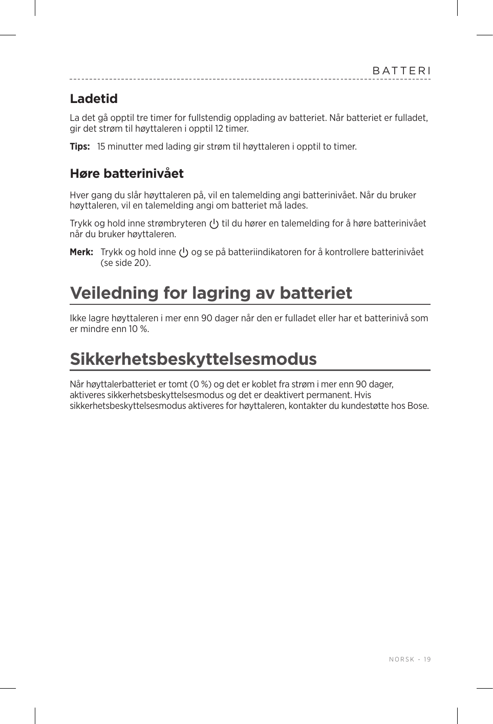  NORSK - 19BATTERILadetidLa det gå opptil tre timer for fullstendig opplading av batteriet. Når batteriet er fulladet, gir det strøm til høyttaleren i opptil 12 timer.Tips:  15 minutter med lading gir strøm til høyttaleren i opptil to timer. Høre batterinivåetHver gang du slår høyttaleren på, vil en talemelding angi batterinivået. Når du bruker høyttaleren, vil en talemelding angi om batteriet må lades.Trykk og hold inne strømbryteren   til du hører en talemelding for å høre batterinivået når du bruker høyttaleren.Merk:  Trykk og hold inne   og se på batteriindikatoren for å kontrollere batterinivået (se side 20). Veiledning for lagring av batterietIkke lagre høyttaleren i mer enn 90 dager når den er fulladet eller har et batterinivå som er mindre enn 10 %. SikkerhetsbeskyttelsesmodusNår høyttalerbatteriet er tomt (0 %) og det er koblet fra strøm i mer enn 90 dager, aktiveres sikkerhetsbeskyttelsesmodus og det er deaktivert permanent. Hvis sikkerhetsbeskyttelsesmodus aktiveres for høyttaleren, kontakter du kundestøtte hos Bose. 