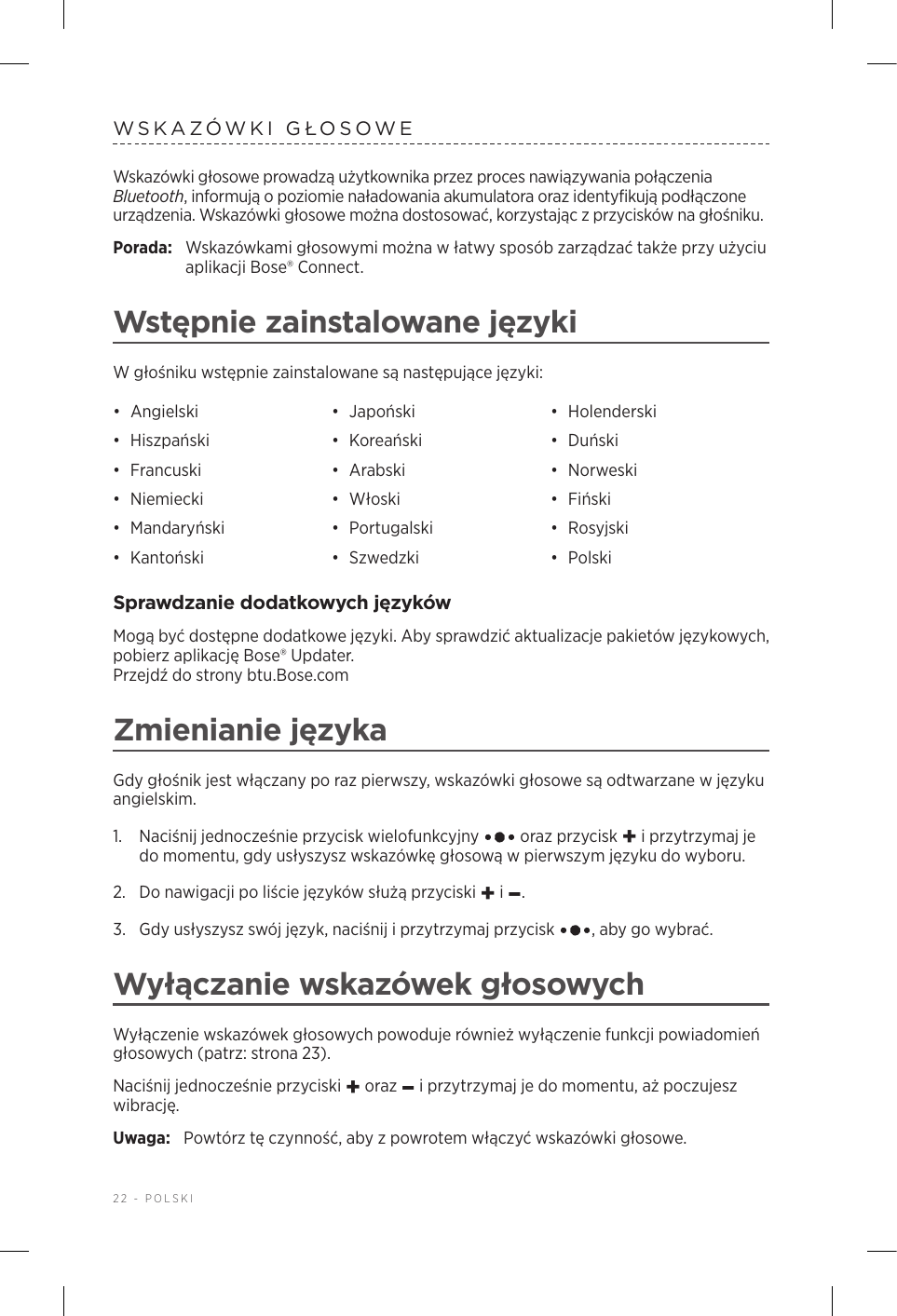 22 - POLSKIWSKAZÓWKI GŁOSOWEWskazówki głosowe prowadzą użytkownika przez proces nawiązywania połączenia Bluetooth, informują opoziomie naładowania akumulatora oraz identyfikują podłączone urządzenia. Wskazówki głosowe można dostosować, korzystając zprzycisków na głośniku.Porada:  Wskazówkami głosowymi można włatwy sposób zarządzać także przy użyciu aplikacji Bose® Connect.Wstępnie zainstalowane językiW głośniku wstępnie zainstalowane są następujące języki:•  Angielski •  Japoński •  Holenderski•  Hiszpański •  Koreański •  Duński•  Francuski •  Arabski •  Norweski•  Niemiecki •  Włoski •  Fiński•  Mandaryński •  Portugalski •  Rosyjski•  Kantoński •  Szwedzki •  PolskiSprawdzanie dodatkowych językówMogą być dostępne dodatkowe języki. Aby sprawdzić aktualizacje pakietów językowych, pobierz aplikację Bose® Updater.  Przejdź do strony btu.Bose.comZmienianie językaGdy głośnik jest włączany po raz pierwszy, wskazówki głosowe są odtwarzane wjęzyku angielskim. 1.   Naciśnij jednocześnie przycisk wielofunkcyjny   oraz przycisk + iprzytrzymaj je do momentu, gdy usłyszysz wskazówkę głosową wpierwszym języku do wyboru. 2.  Do nawigacji po liście języków służą przyciski + i–.3.   Gdy usłyszysz swój język, naciśnij iprzytrzymaj przycisk  , aby go wybrać.Wyłączanie wskazówek głosowychWyłączenie wskazówek głosowych powoduje również wyłączenie funkcji powiadomień głosowych (patrz: strona 23).Naciśnij jednocześnie przyciski + oraz – iprzytrzymaj je do momentu, aż poczujesz wibrację. Uwaga:  Powtórz tę czynność, aby zpowrotem włączyć wskazówki głosowe.