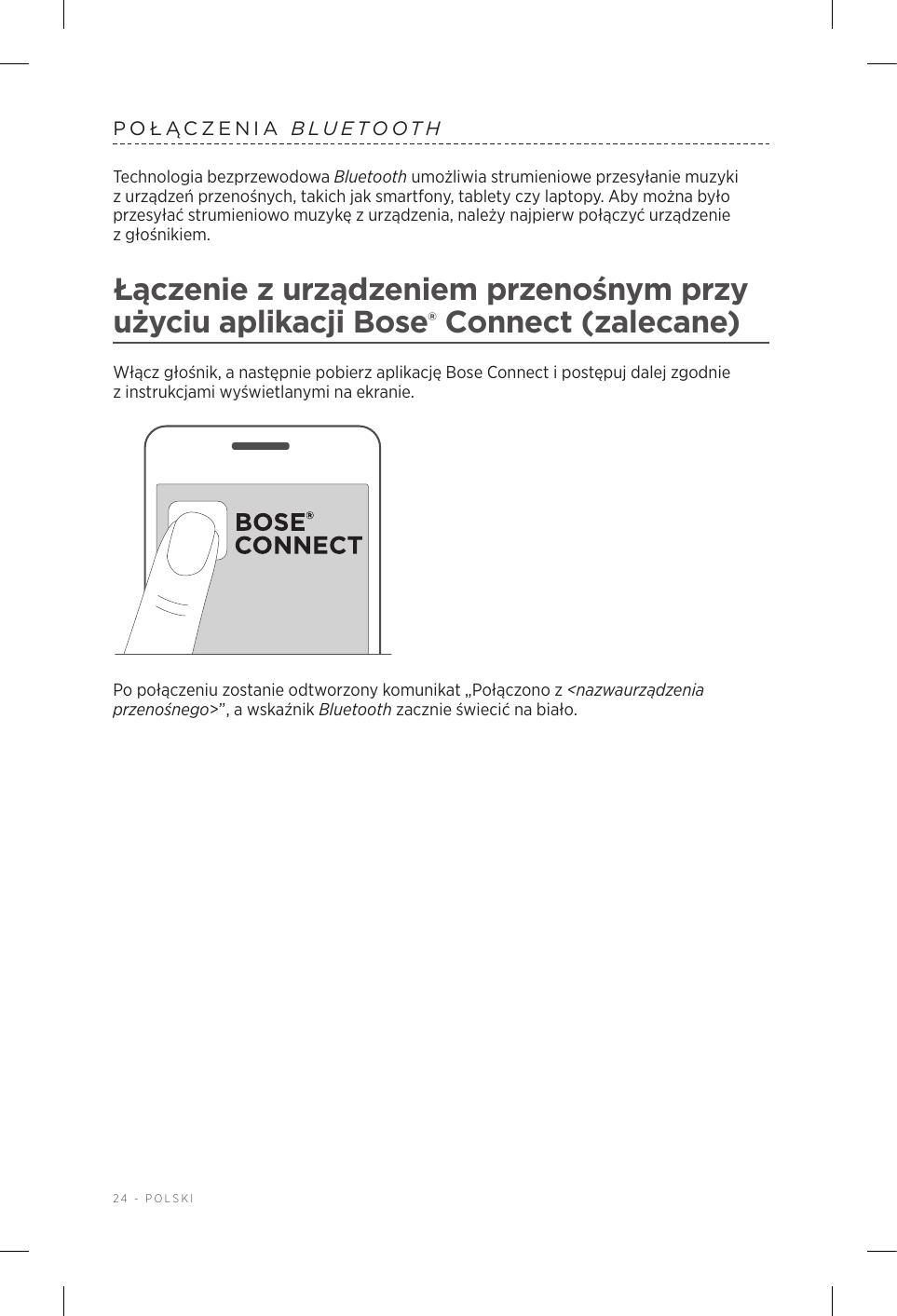 24 - POLSKIPOŁĄCZENIA  BLUETOOTHTechnologia bezprzewodowa Bluetooth umożliwia strumieniowe przesyłanie muzyki zurządzeń przenośnych, takich jak smartfony, tablety czy laptopy. Aby można było przesyłać strumieniowo muzykę zurządzenia, należy najpierw połączyć urządzenie zgłośnikiem.Łączenie zurządzeniem przenośnym przy użyciu aplikacji Bose® Connect (zalecane)Włącz głośnik, anastępnie pobierz aplikację Bose Connect ipostępuj dalej zgodnie zinstrukcjami wyświetlanymi na ekranie.Po połączeniu zostanie odtworzony komunikat „Połączono z&lt;nazwaurządzenia przenośnego&gt;”, awskaźnik Bluetooth zacznie świecić na biało.