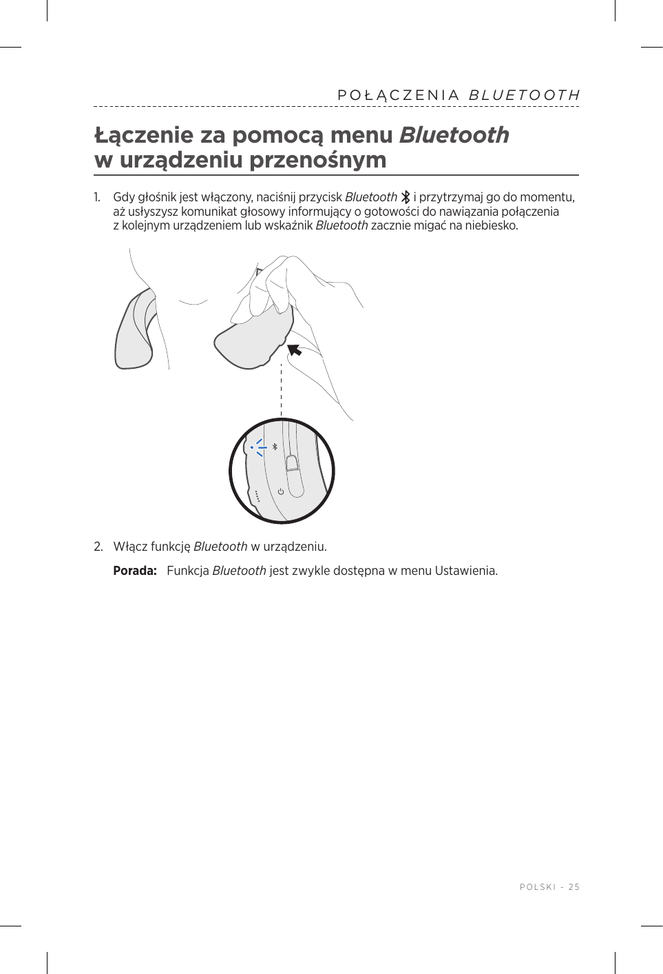  POLSKI - 25POŁĄCZENIA  BLUETOOTHŁączenie za pomocą menu Bluetooth wurządzeniu przenośnym1.   Gdy głośnik jest włączony, naciśnij przycisk Bluetooth  iprzytrzymaj go do momentu, aż usłyszysz komunikat głosowy informujący ogotowości do nawiązania połączenia zkolejnym urządzeniem lub wskaźnik Bluetooth zacznie migać na niebiesko.2.  Włącz funkcję Bluetooth wurządzeniu.Porada:  Funkcja Bluetooth jest zwykle dostępna wmenu Ustawienia.