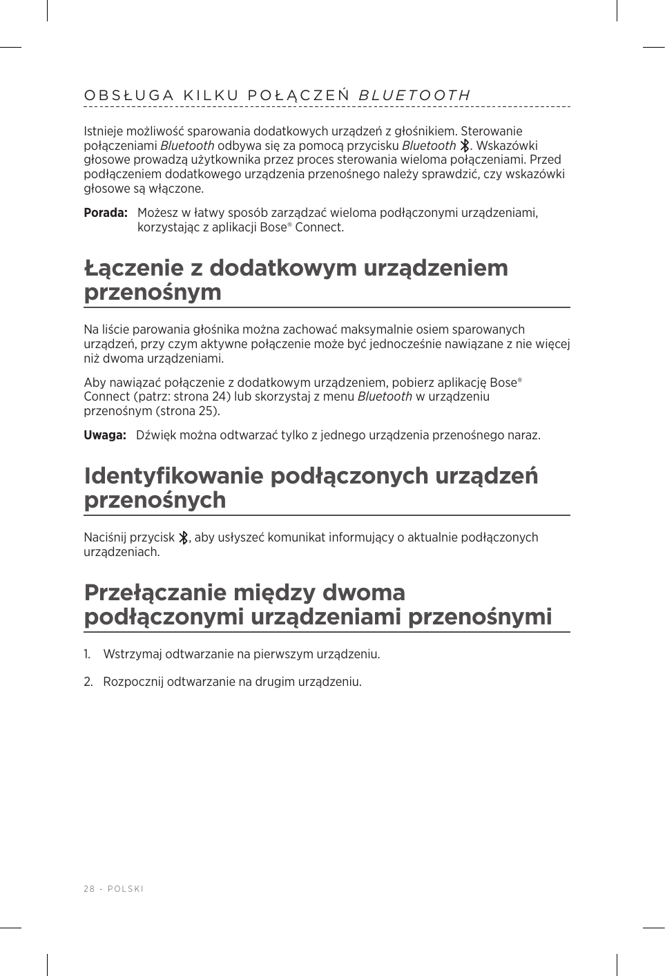 28 - POLSKIOBSŁUGA KILKU POŁĄCZEŃ BLUETOOTHIstnieje możliwość sparowania dodatkowych urządzeń zgłośnikiem. Sterowanie połączeniami Bluetooth odbywa się za pomocą przycisku Bluetooth . Wskazówki głosowe prowadzą użytkownika przez proces sterowania wieloma połączeniami. Przed podłączeniem dodatkowego urządzenia przenośnego należy sprawdzić, czy wskazówki głosowe są włączone.Porada:  Możesz włatwy sposób zarządzać wieloma podłączonymi urządzeniami, korzystając zaplikacji Bose® Connect.Łączenie zdodatkowym urządzeniem przenośnymNa liście parowania głośnika można zachować maksymalnie osiem sparowanych urządzeń, przy czym aktywne połączenie może być jednocześnie nawiązane znie więcej niż dwoma urządzeniami.Aby nawiązać połączenie zdodatkowym urządzeniem, pobierz aplikację Bose® Connect (patrz: strona 24) lub skorzystaj zmenu Bluetooth wurządzeniu przenośnym (strona 25).Uwaga:  Dźwięk można odtwarzać tylko zjednego urządzenia przenośnego naraz. Identyfikowanie podłączonych urządzeń przenośnychNaciśnij przycisk  , aby usłyszeć komunikat informujący oaktualnie podłączonych urządzeniach.Przełączanie między dwoma podłączonymi urządzeniami przenośnymi1.  Wstrzymaj odtwarzanie na pierwszym urządzeniu.2.  Rozpocznij odtwarzanie na drugim urządzeniu.