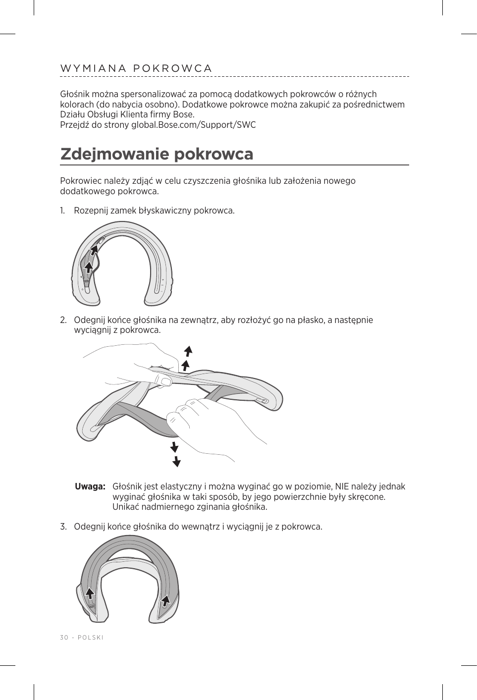 30 - POLSKIWYMIANA POKROWCAGłośnik można spersonalizować za pomocą dodatkowych pokrowców oróżnych kolorach (do nabycia osobno). Dodatkowe pokrowce można zakupić za pośrednictwem Działu Obsługi Klienta firmy Bose.  Przejdź do strony global.Bose.com/Support/SWC Zdejmowanie pokrowcaPokrowiec należy zdjąć wcelu czyszczenia głośnika lub założenia nowego dodatkowego pokrowca.1.  Rozepnij zamek błyskawiczny pokrowca.2.  Odegnij końce głośnika na zewnątrz, aby rozłożyć go na płasko, anastępnie wyciągnij zpokrowca. Uwaga:  Głośnik jest elastyczny imożna wyginać go wpoziomie, NIE należy jednak wyginać głośnika wtaki sposób, by jego powierzchnie były skręcone. Unikać nadmiernego zginania głośnika.3.  Odegnij końce głośnika do wewnątrz iwyciągnij je zpokrowca. 