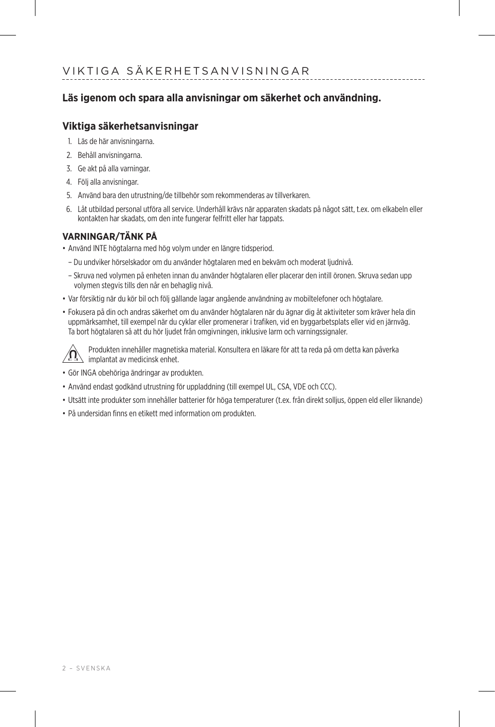 2 – SVENSKAVIKTIGA SÄKERHETSANVISNINGARLäs igenom och spara alla anvisningar om säkerhet och användning.Viktiga säkerhetsanvisningar1.  Läs de här anvisningarna.2.  Behåll anvisningarna.3.  Ge akt på alla varningar.4.  Följ alla anvisningar.5.   Använd bara den utrustning/de tillbehör som rekommenderas av tillverkaren.6.   Låt utbildad personal utföra all service. Underhåll krävs när apparaten skadats på något sätt, t.ex. om elkabeln eller kontakten har skadats, om den inte fungerar felfritt eller har tappats.VARNINGAR/TÄNK PÅ• Använd INTE högtalarna med hög volym under en längre tidsperiod.  – Du undviker hörselskador om du använder högtalaren med en bekväm och moderat ljudnivå.  – Skruva ned volymen på enheten innan du använder högtalaren eller placerar den intill öronen. Skruva sedan upp volymen stegvis tills den når en behaglig nivå. • Var försiktig när du kör bil och följ gällande lagar angående användning av mobiltelefoner och högtalare.• Fokusera på din och andras säkerhet om du använder högtalaren när du ägnar dig åt aktiviteter som kräver hela din uppmärksamhet, till exempel när du cyklar eller promenerar i trafiken, vid en byggarbetsplats eller vid en järnväg. Tabort högtalaren så att du hör ljudet från omgivningen, inklusive larm och varningssignaler. Produkten innehåller magnetiska material. Konsultera en läkare för att ta reda på om detta kan påverka implantat av medicinsk enhet.• Gör INGA obehöriga ändringar av produkten.• Använd endast godkänd utrustning för uppladdning (till exempel UL, CSA, VDE och CCC).• Utsätt inte produkter som innehåller batterier för höga temperaturer (t.ex. från direkt solljus, öppen eld eller liknande)• På undersidan finns en etikett med information om produkten.