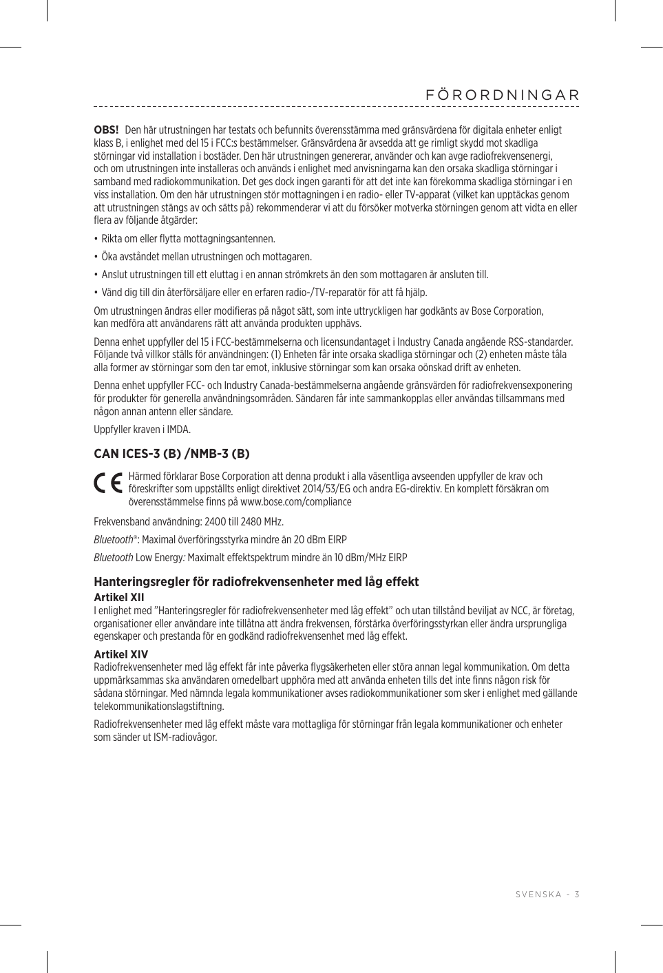  SVENSKA - 3FÖRORDNINGAROBS! Den här utrustningen har testats och befunnits överensstämma med gränsvärdena för digitala enheter enligt klass B, i enlighet med del 15 i FCC:s bestämmelser. Gränsvärdena är avsedda att ge rimligt skydd mot skadliga störningar vid installation i bostäder. Den här utrustningen genererar, använder och kan avge radiofrekvensenergi, och om utrustningen inte installeras och används i enlighet med anvisningarna kan den orsaka skadliga störningar i samband med radiokommunikation. Det ges dock ingen garanti för att det inte kan förekomma skadliga störningar i en viss installation. Om den här utrustningen stör mottagningen i en radio- eller TV-apparat (vilket kan upptäckas genom att utrustningen stängs av och sätts på) rekommenderar vi att du försöker motverka störningen genom att vidta en eller flera av följande åtgärder:• Rikta om eller flytta mottagningsantennen.• Öka avståndet mellan utrustningen och mottagaren.• Anslut utrustningen till ett eluttag i en annan strömkrets än den som mottagaren är ansluten till.• Vänd dig till din återförsäljare eller en erfaren radio-/TV-reparatör för att få hjälp.Om utrustningen ändras eller modifieras på något sätt, som inte uttryckligen har godkänts av Bose Corporation, kanmedföra att användarens rätt att använda produkten upphävs. Denna enhet uppfyller del 15 i FCC-bestämmelserna och licensundantaget i Industry Canada angående RSS-standarder. Följande två villkor ställs för användningen: (1) Enheten får inte orsaka skadliga störningar och (2) enheten måste tåla alla former av störningar som den tar emot, inklusive störningar som kan orsaka oönskad drift av enheten.Denna enhet uppfyller FCC- och Industry Canada-bestämmelserna angående gränsvärden för radiofrekvensexponering för produkter för generella användningsområden. Sändaren får inte sammankopplas eller användas tillsammans med någon annan antenn eller sändare.Uppfyller kraven i IMDA. CAN ICES-3 (B) /NMB-3 (B)Härmed förklarar Bose Corporation att denna produkt i alla väsentliga avseenden uppfyller de krav och föreskrifter som uppställts enligt direktivet 2014/53/EG och andra EG-direktiv. En komplett försäkran om överensstämmelse finns på www.bose.com/complianceFrekvensband användning: 2400 till 2480 MHz. Bluetooth®: Maximal överföringsstyrka mindre än 20 dBm EIRPBluetooth Low Energy: Maximalt effektspektrum mindre än 10 dBm/MHz EIRPHanteringsregler för radiofrekvensenheter med låg effektArtikel XIII enlighet med ”Hanteringsregler för radiofrekvensenheter med låg effekt” och utan tillstånd beviljat av NCC, är företag, organisationer eller användare inte tillåtna att ändra frekvensen, förstärka överföringsstyrkan eller ändra ursprungliga egenskaper och prestanda för en godkänd radiofrekvensenhet med låg effekt.Artikel XIVRadiofrekvensenheter med låg effekt får inte påverka flygsäkerheten eller störa annan legal kommunikation. Om detta uppmärksammas ska användaren omedelbart upphöra med att använda enheten tills det inte finns någon risk för sådana störningar. Med nämnda legala kommunikationer avses radiokommunikationer som sker i enlighet med gällande telekommunikationslagstiftning.Radiofrekvensenheter med låg effekt måste vara mottagliga för störningar från legala kommunikationer och enheter som sänder ut ISM-radiovågor.