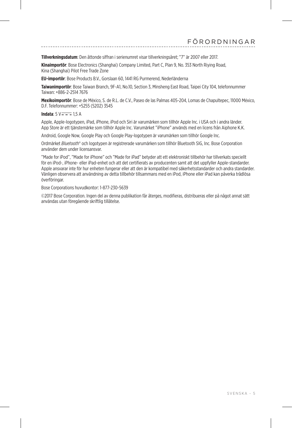  SVENSKA - 5FÖRORDNINGARTillverkningsdatum: Den åttonde siffran i serienumret visar tillverkningsåret; ”7” är 2007 eller 2017.Kinaimportör: Bose Electronics (Shanghai) Company Limited, Part C, Plan 9, No. 353 North Riying Road, Kina(Shanghai) Pilot Free Trade ZoneEU-importör: Bose Products B.V., Gorslaan 60, 1441 RG Purmerend, Nederländerna Taiwanimportör: Bose Taiwan Branch, 9F-A1, No.10, Section 3, Minsheng East Road, Taipei City 104, telefonnummer Taiwan: +886-2-2514 7676Mexikoimportör: Bose de México, S. de R.L. de C.V., Paseo de las Palmas 405-204, Lomas de Chapultepec, 11000 México, D.F. Telefonnummer: +5255 (5202) 3545Indata: 5 V  1,5 AApple, Apple-logotypen, iPad, iPhone, iPod och Siri är varumärken som tillhör Apple Inc. i USA och i andra länder. AppStore är ett tjänstemärke som tillhör Apple Inc. Varumärket ”iPhone” används med en licens från Aiphone K.K.Android, Google Now, Google Play och Google Play-logotypen är varumärken som tillhör Google Inc.Ordmärket Bluetooth® och logotypen är registrerade varumärken som tillhör Bluetooth SIG, Inc. Bose Corporation använder dem under licensansvar.”Made for iPod”, ”Made for iPhone” och ”Made for iPad” betyder att ett elektroniskt tillbehör har tillverkats speciellt för en iPod-, iPhone- eller iPad-enhet och att det certifierats av producenten samt att det uppfyller Apple-standarder. Apple ansvarar inte för hur enheten fungerar eller att den är kompatibel med säkerhetsstandarder och andra standarder. Vänligen observera att användning av detta tillbehör tillsammans med en iPod, iPhone eller iPad kan påverka trådlösa överföringar.Bose Corporations huvudkontor: 1-877-230-5639©2017 Bose Corporation. Ingen del av denna publikation får återges, modifieras, distribueras eller på något annat sätt användas utan föregående skriftlig tillåtelse.