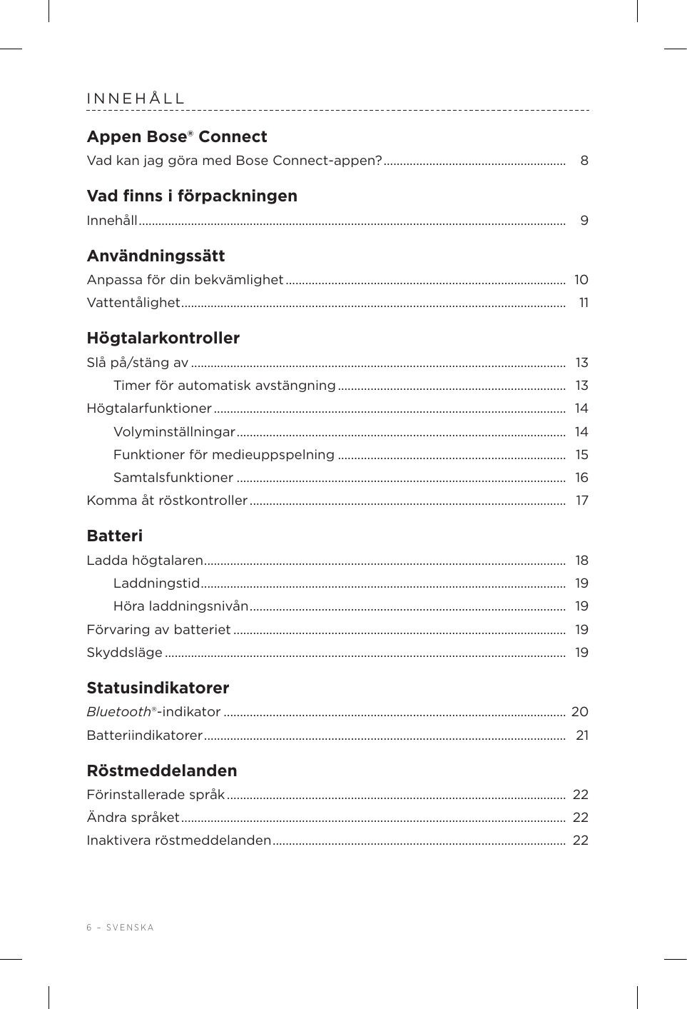 6 – SVENSKAINNEHÅLLAppen Bose® ConnectVad kan jag göra med Bose Connect-appen? ........................................................  8Vad ﬁnns i förpackningenInnehåll ................................................................................................................................... 9AnvändningssättAnpassa för din bekvämlighet ......................................................................................  10Vattentålighet ...................................................................................................................... 11HögtalarkontrollerSlå på/stäng av ................................................................................................................... 13Timer för automatisk avstängning ......................................................................  13Högtalarfunktioner ............................................................................................................  14Volyminställningar .....................................................................................................  14Funktioner för medieuppspelning ...................................................................... 15Samtalsfunktioner ..................................................................................................... 16Komma åt röstkontroller .................................................................................................  17BatteriLadda högtalaren ............................................................................................................... 18Laddningstid ................................................................................................................ 19Höra laddningsnivån .................................................................................................  19Förvaring av batteriet ...................................................................................................... 19Skyddsläge ........................................................................................................................... 19StatusindikatorerBluetooth®-indikator .........................................................................................................  20Batteriindikatorer ............................................................................................................... 21RöstmeddelandenFörinstallerade språk ........................................................................................................  22Ändra språket ...................................................................................................................... 22Inaktivera röstmeddelanden ..........................................................................................  22