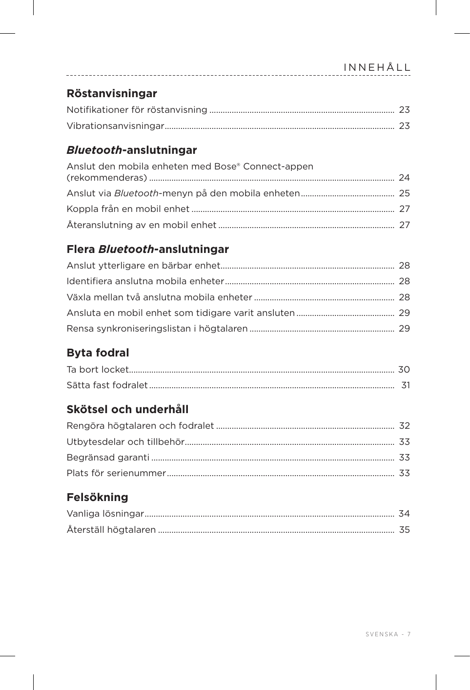  SVENSKA - 7INNEHÅLLRöstanvisningarNotiﬁkationer för röstanvisning ................................................................................... 23Vibrationsanvisningar ....................................................................................................... 23Bluetooth-anslutningarAnslut den mobila enheten med Bose®Connect-appen  (rekommenderas) .............................................................................................................. 24Anslut via Bluetooth-menyn på den mobilaenheten ..........................................  25Koppla från en mobil enhet ........................................................................................... 27Återanslutning av en mobil enhet ............................................................................... 27Flera Bluetooth-anslutningarAnslut ytterligare en bärbar enhet.............................................................................. 28Identiﬁera anslutna mobila enheter ............................................................................  28Växla mellan två anslutna mobila enheter ............................................................... 28Ansluta en mobil enhet som tidigare varitansluten ............................................  29Rensa synkroniseringslistan i högtalaren ................................................................. 29Byta fodralTa bort locket....................................................................................................................... 30Sätta fast fodralet ..............................................................................................................  31Skötsel och underhållRengöra högtalaren och fodralet ................................................................................ 32Utbytesdelar och tillbehör ..............................................................................................  33Begränsad garanti .............................................................................................................  33Plats för serienummer ......................................................................................................  33FelsökningVanliga lösningar ................................................................................................................  34Återställ högtalaren ..........................................................................................................  35