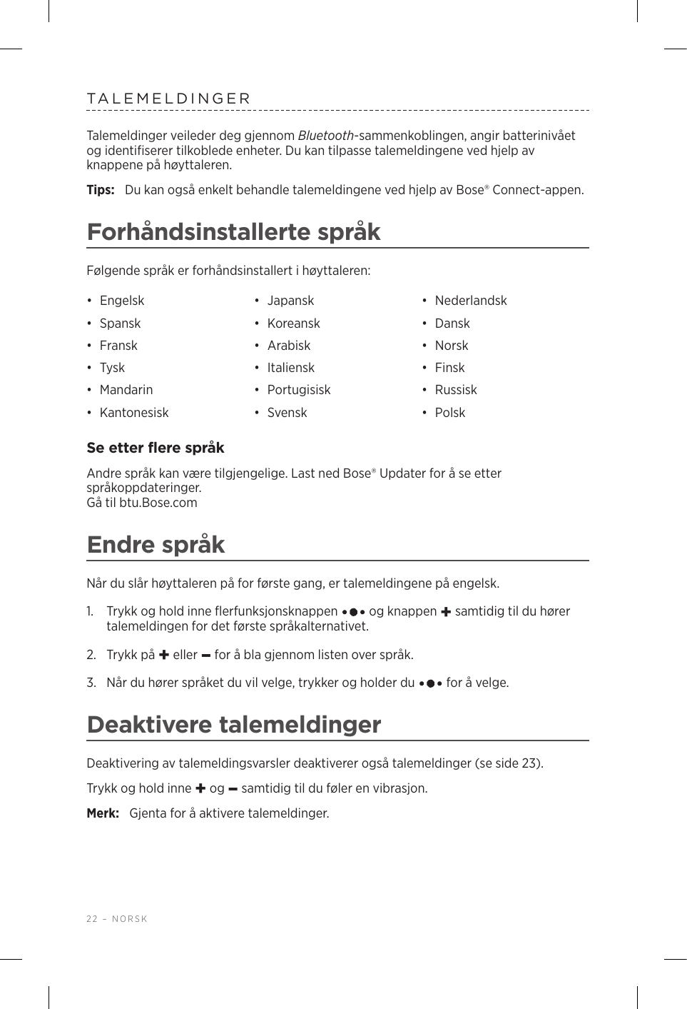 22 – NORSKTALEMELDINGERTalemeldinger veileder deg gjennom Bluetooth-sammenkoblingen, angir batterinivået og identifiserer tilkoblede enheter. Du kan tilpasse talemeldingene ved hjelp av knappene på høyttaleren.Tips:  Du kan også enkelt behandle talemeldingene ved hjelp av Bose® Connect-appen.Forhåndsinstallerte språkFølgende språk er forhåndsinstallert i høyttaleren:•  Engelsk •  Japansk •  Nederlandsk•  Spansk •  Koreansk •  Dansk•  Fransk •  Arabisk •  Norsk•  Tysk •  Italiensk •  Finsk•  Mandarin •  Portugisisk •  Russisk•  Kantonesisk •  Svensk •  PolskSe etter flere språkAndre språk kan være tilgjengelige. Last ned Bose® Updater for å se etter språkoppdateringer.  Gå til btu.Bose.comEndre språkNår du slår høyttaleren på for første gang, er talemeldingene på engelsk. 1.   Trykk og hold inne flerfunksjonsknappen   og knappen + samtidig til du hører talemeldingen for det første språkalternativet. 2.  Trykk på + eller – for å bla gjennom listen over språk.3.   Når du hører språket du vil velge, trykker og holder du   for å velge.Deaktivere talemeldingerDeaktivering av talemeldingsvarsler deaktiverer også talemeldinger (se side 23).Trykk og hold inne + og – samtidig til du føler en vibrasjon. Merk:  Gjenta for å aktivere talemeldinger.