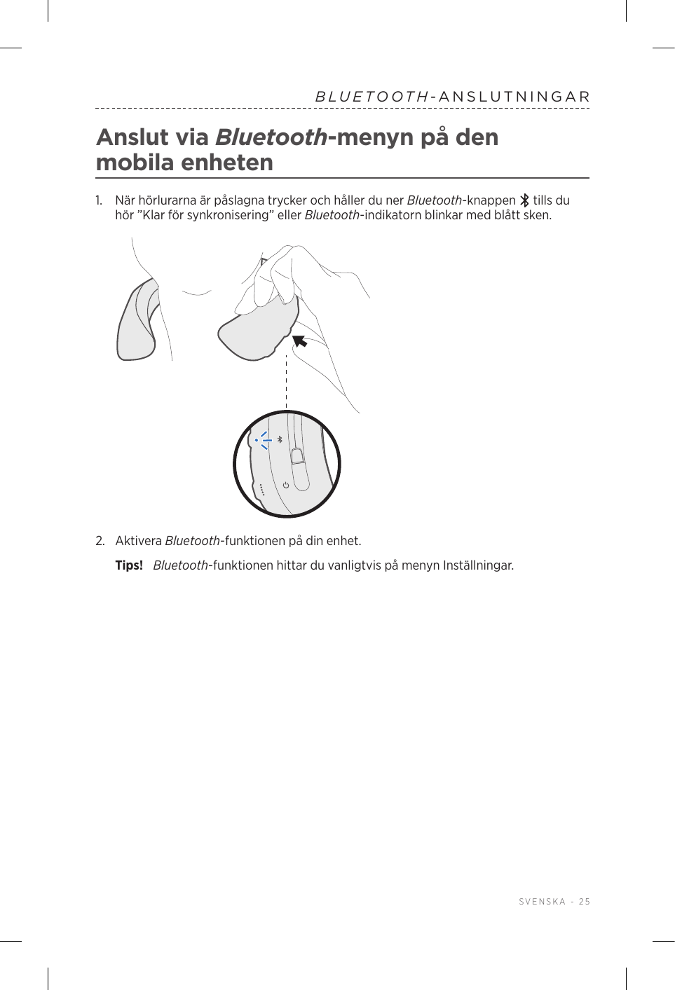  SVENSKA - 25BLUETOOTH-ANSLUTNINGARAnslut via Bluetooth-menyn på den mobilaenheten1.   När hörlurarna är påslagna trycker och håller du ner Bluetooth-knappen   tills du hör ”Klar för synkronisering” eller Bluetooth-indikatorn blinkar med blått sken.2.  Aktivera Bluetooth-funktionen på din enhet.Tips!  Bluetooth-funktionen hittar du vanligtvis på menyn Inställningar.