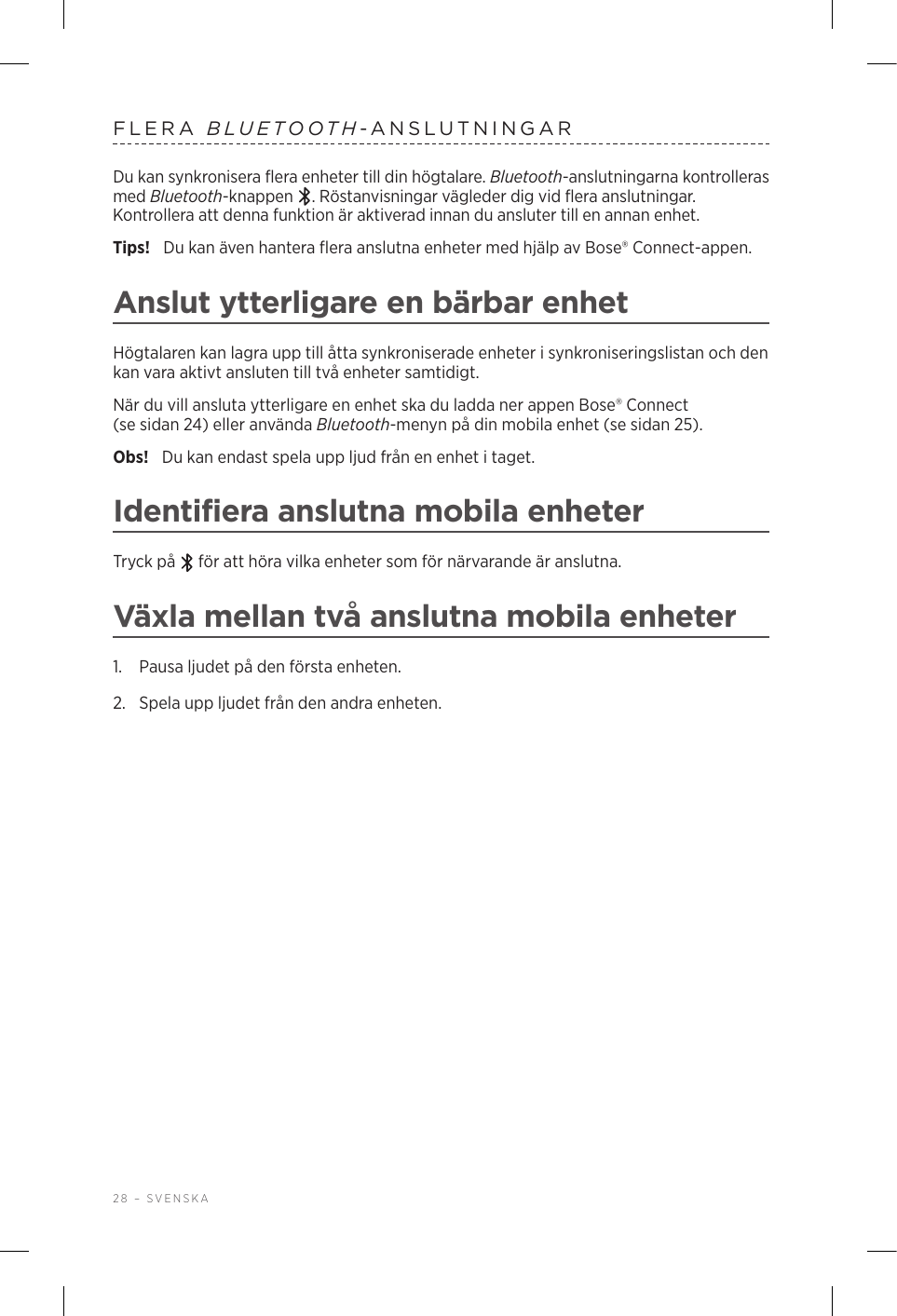 28 – SVENSKAFLERA  BLUETOOTH-ANSLUTNINGARDu kan synkronisera flera enheter till din högtalare. Bluetooth-anslutningarna kontrolleras med Bluetooth-knappen  . Röstanvisningar vägleder dig vid flera anslutningar. Kontrollera att denna funktion är aktiverad innan du ansluter till en annan enhet.Tips!  Du kan även hantera flera anslutna enheter med hjälp av Bose® Connect-appen.Anslut ytterligare en bärbar enhetHögtalaren kan lagra upp till åtta synkroniserade enheter i synkroniseringslistan och den kan vara aktivt ansluten till två enheter samtidigt.När du vill ansluta ytterligare en enhet ska du ladda ner appen Bose® Connect (sesidan24) eller använda Bluetooth-menyn på din mobila enhet (se sidan 25).Obs!  Du kan endast spela upp ljud från en enhet i taget. Identifiera anslutna mobila enheterTryck på   för att höra vilka enheter som för närvarande är anslutna.Växla mellan två anslutna mobila enheter1.  Pausa ljudet på den första enheten.2.  Spela upp ljudet från den andra enheten.