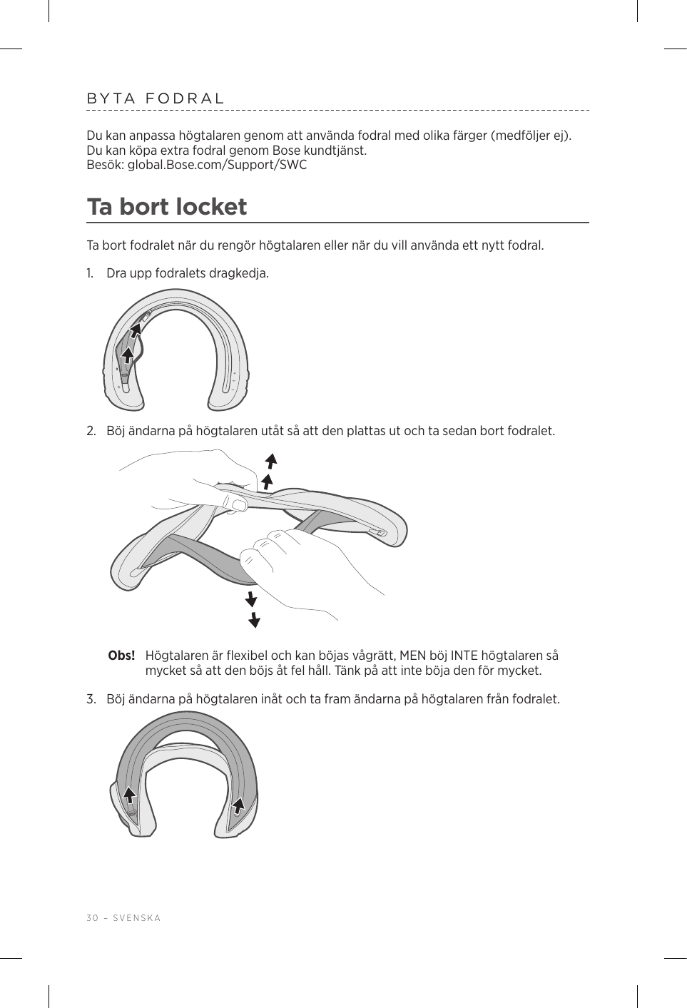 30 – SVENSKABYTA FODRALDu kan anpassa högtalaren genom att använda fodral med olika färger (medföljer ej). Du kan köpa extra fodral genom Bose kundtjänst.  Besök: global.Bose.com/Support/SWC Ta bort locketTa bort fodralet när du rengör högtalaren eller när du vill använda ett nytt fodral.1.  Dra upp fodralets dragkedja.2.  Böj ändarna på högtalaren utåt så att den plattas ut och ta sedan bort fodralet. Obs!  Högtalaren är flexibel och kan böjas vågrätt, MEN böj INTE högtalaren så mycket så att den böjs åt fel håll. Tänk på att inte böja den för mycket.3.  Böj ändarna på högtalaren inåt och ta fram ändarna på högtalaren från fodralet. 